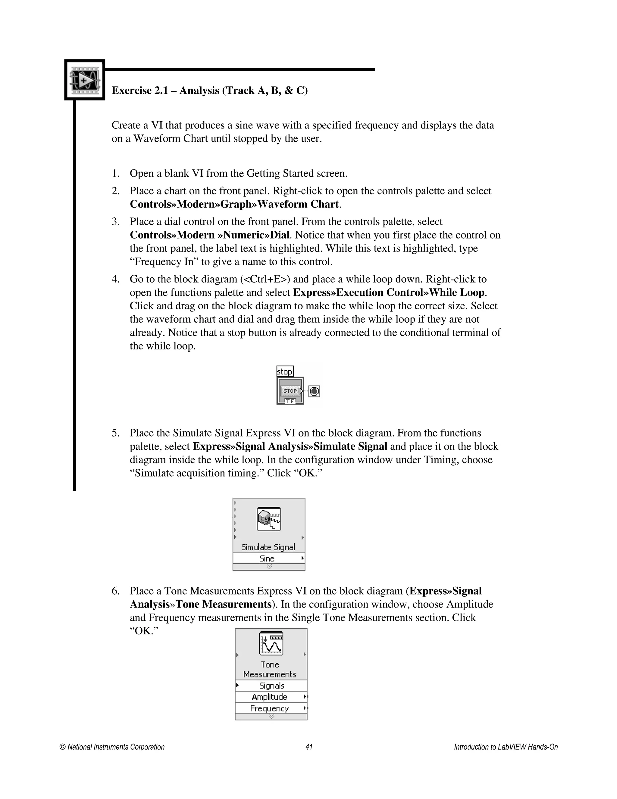 Exercise 2.1 – Analysis (Track A, B, & C)
Create a VI that produces a sine wave with a specified frequency and displays the data
on a Waveform Chart until stopped by the user.
1. Open a blank VI from the Getting Started screen.
2. Place a chart on the front panel. Right-click to open the controls palette and select
Controls»Modern»Graph»Waveform Chart.
3. Place a dial control on the front panel. From the controls palette, select
Controls»Modern »Numeric»Dial. Notice that when you first place the control on
the front panel, the label text is highlighted. While this text is highlighted, type
“Frequency In” to give a name to this control.
4. Go to the block diagram (<Ctrl+E>) and place a while loop down. Right-click to
open the functions palette and select Express»Execution Control»While Loop.
Click and drag on the block diagram to make the while loop the correct size. Select
the waveform chart and dial and drag them inside the while loop if they are not
already. Notice that a stop button is already connected to the conditional terminal of
the while loop.
5. Place the Simulate Signal Express VI on the block diagram. From the functions
palette, select Express»Signal Analysis»Simulate Signal and place it on the block
diagram inside the while loop. In the configuration window under Timing, choose
“Simulate acquisition timing.” Click “OK.”
6. Place a Tone Measurements Express VI on the block diagram (Express»Signal
Analysis»Tone Measurements). In the configuration window, choose Amplitude
and Frequency measurements in the Single Tone Measurements section. Click
“OK.”
© National Instruments Corporation 41 Introduction to LabVIEW Hands-On
 