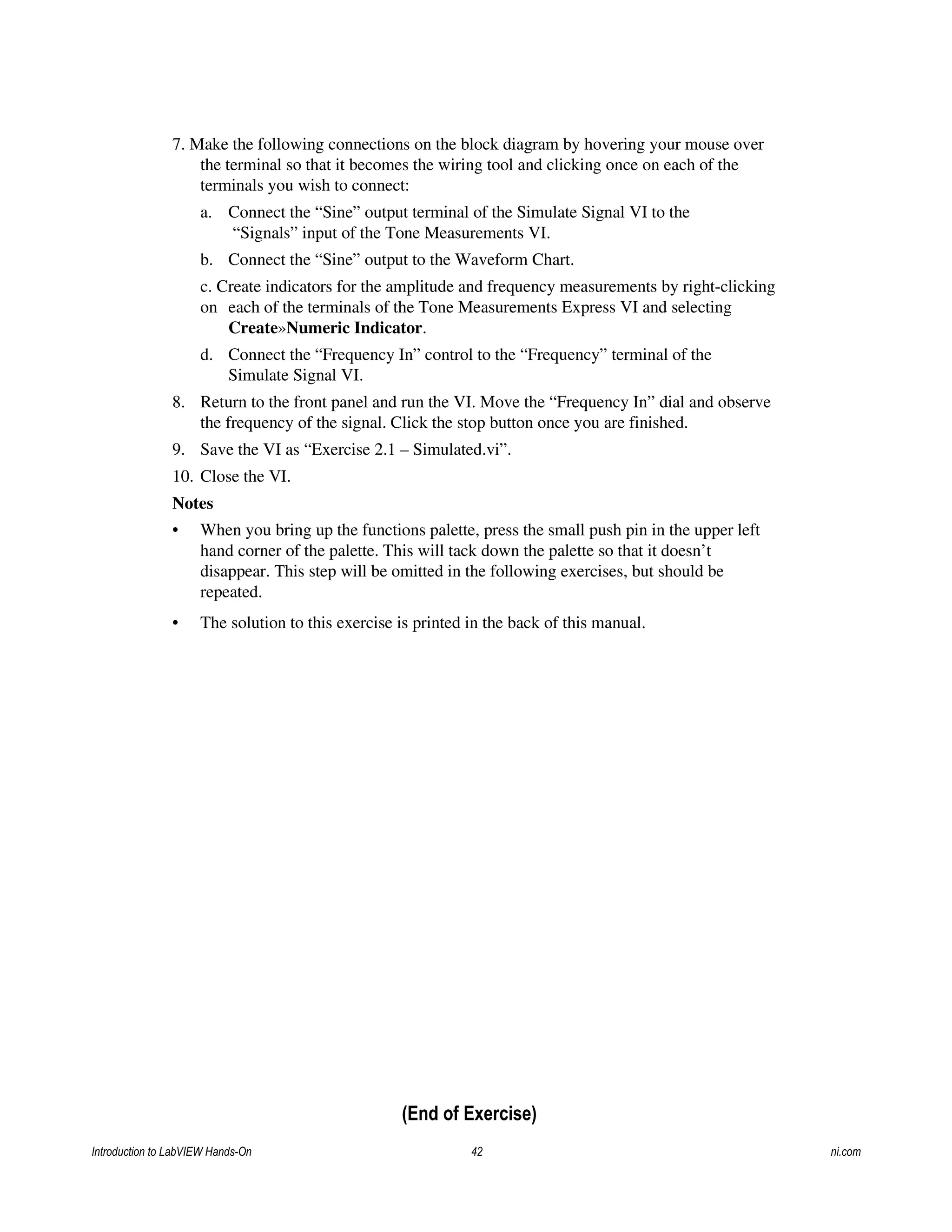 7. Make the following connections on the block diagram by hovering your mouse over
the terminal so that it becomes the wiring tool and clicking once on each of the
terminals you wish to connect:
a. Connect the “Sine” output terminal of the Simulate Signal VI to the
“Signals” input of the Tone Measurements VI.
b. Connect the “Sine” output to the Waveform Chart.
c. Create indicators for the amplitude and frequency measurements by right-clicking
on each of the terminals of the Tone Measurements Express VI and selecting
Create»Numeric Indicator.
d. Connect the “Frequency In” control to the “Frequency” terminal of the
Simulate Signal VI.
8. Return to the front panel and run the VI. Move the “Frequency In” dial and observe
the frequency of the signal. Click the stop button once you are finished.
9. Save the VI as “Exercise 2.1 – Simulated.vi”.
10. Close the VI.
Notes
• When you bring up the functions palette, press the small push pin in the upper left
hand corner of the palette. This will tack down the palette so that it doesn’t
disappear. This step will be omitted in the following exercises, but should be
repeated.
• The solution to this exercise is printed in the back of this manual.
(End of Exercise)
Introduction to LabVIEW Hands-On 42 ni.com
 