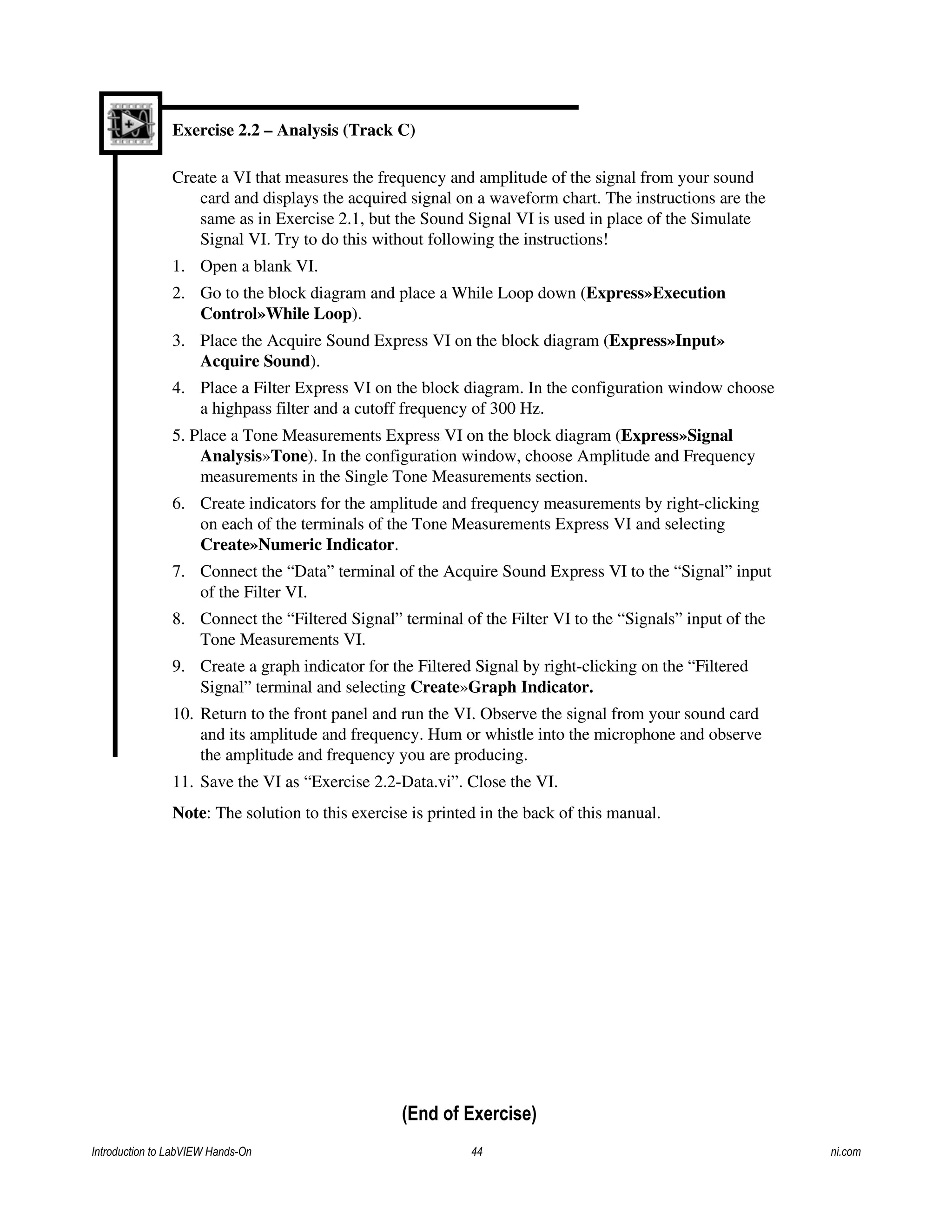 Exercise 2.2 – Analysis (Track C)
Create a VI that measures the frequency and amplitude of the signal from your sound
card and displays the acquired signal on a waveform chart. The instructions are the
same as in Exercise 2.1, but the Sound Signal VI is used in place of the Simulate
Signal VI. Try to do this without following the instructions!
1. Open a blank VI.
2. Go to the block diagram and place a While Loop down (Express»Execution
Control»While Loop).
3. Place the Acquire Sound Express VI on the block diagram (Express»Input»
Acquire Sound).
4. Place a Filter Express VI on the block diagram. In the configuration window choose
a highpass filter and a cutoff frequency of 300 Hz.
5. Place a Tone Measurements Express VI on the block diagram (Express»Signal
Analysis»Tone). In the configuration window, choose Amplitude and Frequency
measurements in the Single Tone Measurements section.
6. Create indicators for the amplitude and frequency measurements by right-clicking
on each of the terminals of the Tone Measurements Express VI and selecting
Create»Numeric Indicator.
7. Connect the “Data” terminal of the Acquire Sound Express VI to the “Signal” input
of the Filter VI.
8. Connect the “Filtered Signal” terminal of the Filter VI to the “Signals” input of the
Tone Measurements VI.
9. Create a graph indicator for the Filtered Signal by right-clicking on the “Filtered
Signal” terminal and selecting Create»Graph Indicator.
10. Return to the front panel and run the VI. Observe the signal from your sound card
and its amplitude and frequency. Hum or whistle into the microphone and observe
the amplitude and frequency you are producing.
11. Save the VI as “Exercise 2.2-Data.vi”. Close the VI.
Note: The solution to this exercise is printed in the back of this manual.
(End of Exercise)
Introduction to LabVIEW Hands-On 44 ni.com
 