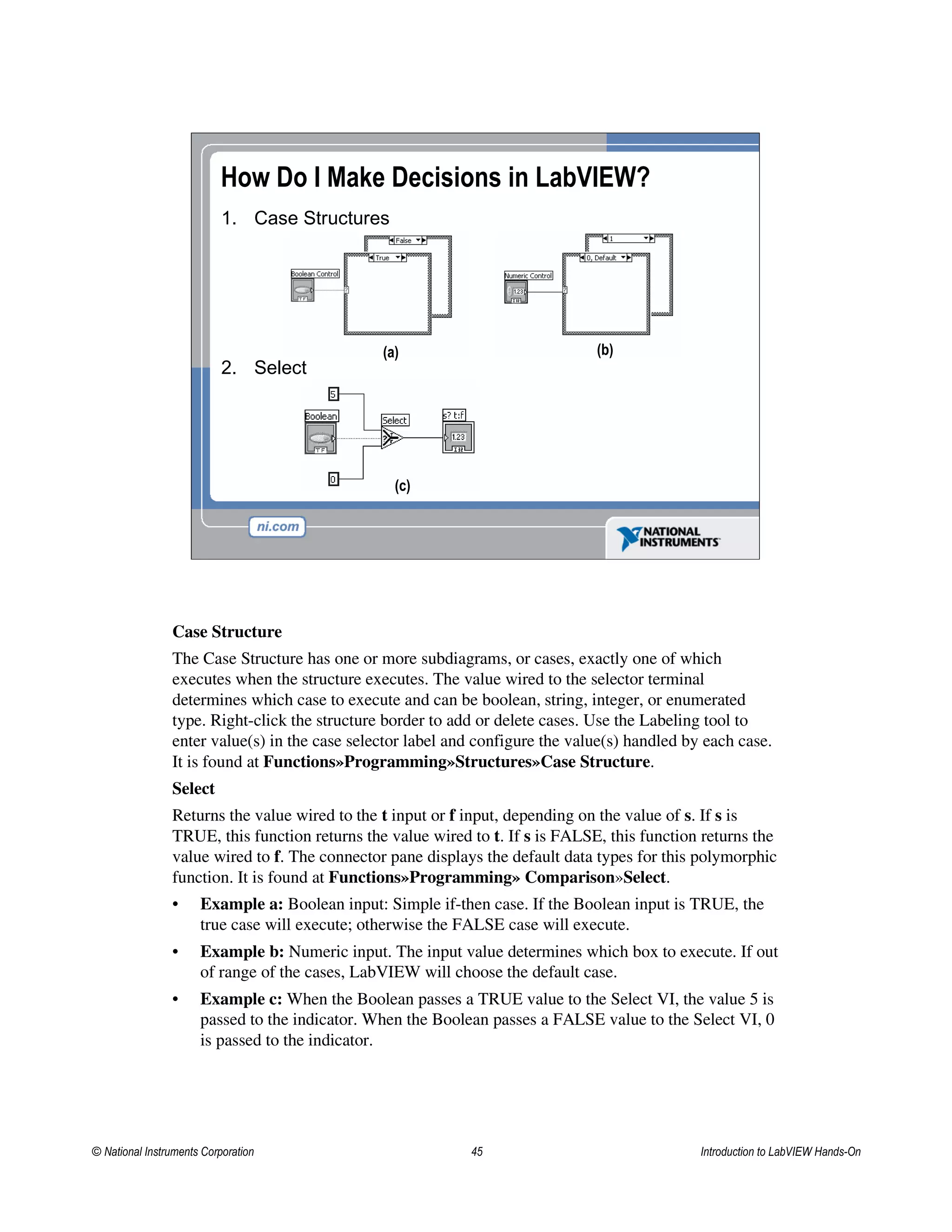 How Do I Make Decisions in LabVIEW?
1. Case Structures
2. Select
(a) (b)
(c)
Case Structure
The Case Structure has one or more subdiagrams, or cases, exactly one of which
executes when the structure executes. The value wired to the selector terminal
determines which case to execute and can be boolean, string, integer, or enumerated
type. Right-click the structure border to add or delete cases. Use the Labeling tool to
enter value(s) in the case selector label and configure the value(s) handled by each case.
It is found at Functions»Programming»Structures»Case Structure.
Select
Returns the value wired to the t input or f input, depending on the value of s. If s is
TRUE, this function returns the value wired to t. If s is FALSE, this function returns the
value wired to f. The connector pane displays the default data types for this polymorphic
function. It is found at Functions»Programming» Comparison»Select.
• Example a: Boolean input: Simple if-then case. If the Boolean input is TRUE, the
true case will execute; otherwise the FALSE case will execute.
• Example b: Numeric input. The input value determines which box to execute. If out
of range of the cases, LabVIEW will choose the default case.
• Example c: When the Boolean passes a TRUE value to the Select VI, the value 5 is
passed to the indicator. When the Boolean passes a FALSE value to the Select VI, 0
is passed to the indicator.
© National Instruments Corporation 45 Introduction to LabVIEW Hands-On
 