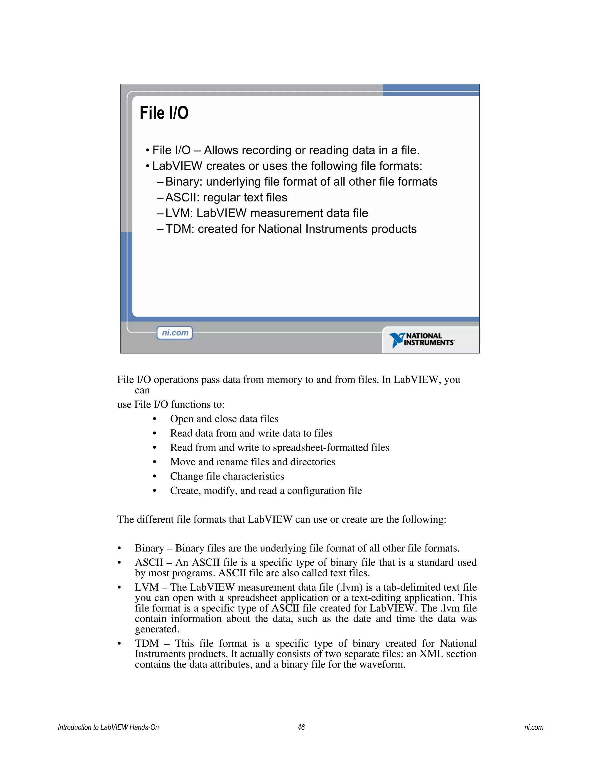 File I/O
• File I/O – Allows recording or reading data in a file.
• LabVIEW creates or uses the following file formats:
– Binary: underlying file format of all other file formats
– ASCII: regular text files
– LVM: LabVIEW measurement data file
– TDM: created for National Instruments products
File I/O operations pass data from memory to and from files. In LabVIEW, you
can
use File I/O functions to:
• Open and close data files
• Read data from and write data to files
• Read from and write to spreadsheet-formatted files
• Move and rename files and directories
• Change file characteristics
• Create, modify, and read a configuration file
The different file formats that LabVIEW can use or create are the following:
• Binary – Binary files are the underlying file format of all other file formats.
• ASCII – An ASCII file is a specific type of binary file that is a standard used
by most programs. ASCII file are also called text files.
• LVM – The LabVIEW measurement data file (.lvm) is a tab-delimited text file
you can open with a spreadsheet application or a text-editing application. This
file format is a specific type of ASCII file created for LabVIEW. The .lvm file
contain information about the data, such as the date and time the data was
generated.
• TDM – This file format is a specific type of binary created for National
Instruments products. It actually consists of two separate files: an XML section
contains the data attributes, and a binary file for the waveform.
Introduction to LabVIEW Hands-On 46 ni.com
 