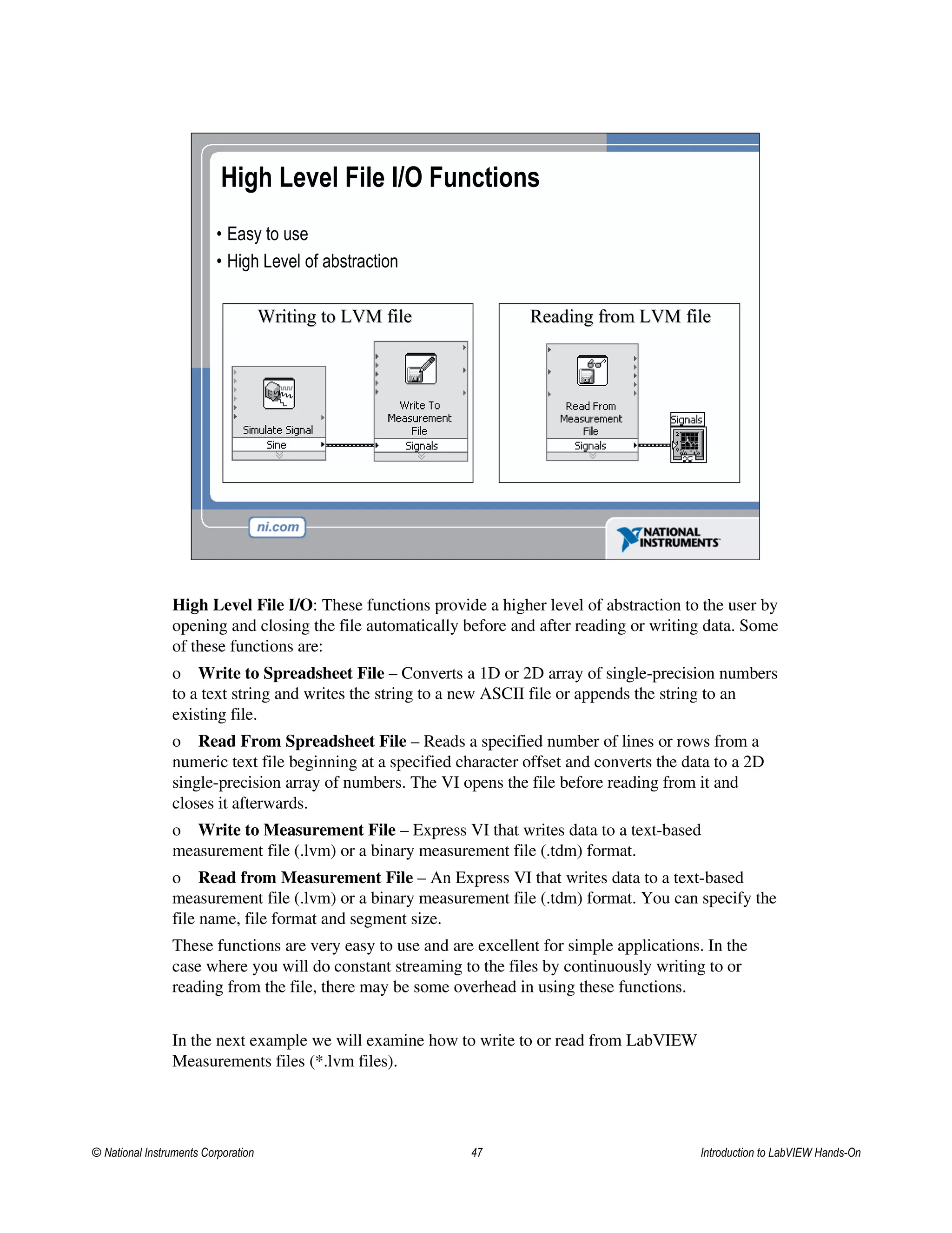 High Level File I/O Functions
• Easy to use
• High Level of abstraction
Writing to LVM fileWriting to LVM file Reading from LVM fileReading from LVM file
High Level File I/O: These functions provide a higher level of abstraction to the user by
opening and closing the file automatically before and after reading or writing data. Some
of these functions are:
o Write to Spreadsheet File – Converts a 1D or 2D array of single-precision numbers
to a text string and writes the string to a new ASCII file or appends the string to an
existing file.
o Read From Spreadsheet File – Reads a specified number of lines or rows from a
numeric text file beginning at a specified character offset and converts the data to a 2D
single-precision array of numbers. The VI opens the file before reading from it and
closes it afterwards.
o Write to Measurement File – Express VI that writes data to a text-based
measurement file (.lvm) or a binary measurement file (.tdm) format.
o Read from Measurement File – An Express VI that writes data to a text-based
measurement file (.lvm) or a binary measurement file (.tdm) format. You can specify the
file name, file format and segment size.
These functions are very easy to use and are excellent for simple applications. In the
case where you will do constant streaming to the files by continuously writing to or
reading from the file, there may be some overhead in using these functions.
In the next example we will examine how to write to or read from LabVIEW
Measurements files (*.lvm files).
© National Instruments Corporation 47 Introduction to LabVIEW Hands-On
 