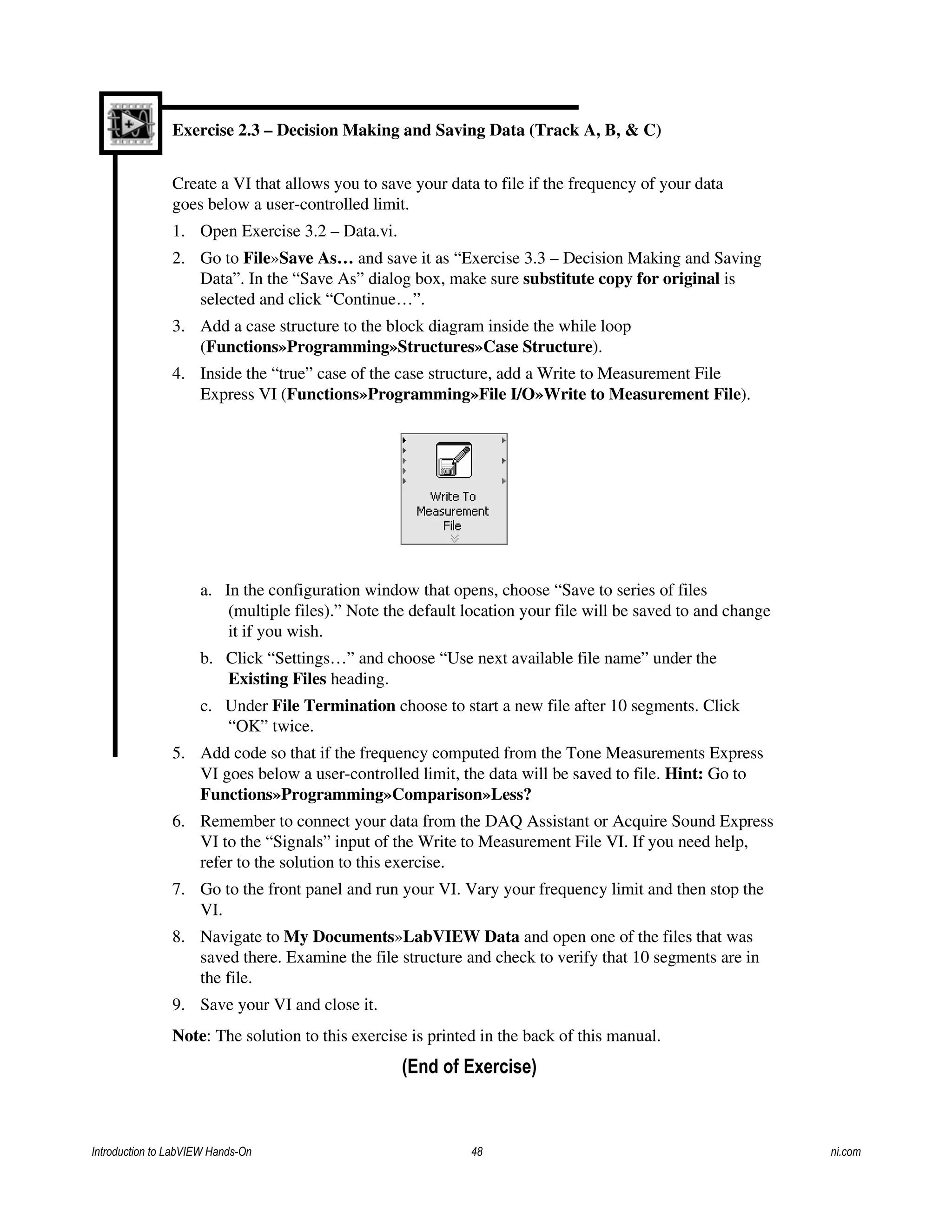 Exercise 2.3 – Decision Making and Saving Data (Track A, B, & C)
Create a VI that allows you to save your data to file if the frequency of your data
goes below a user-controlled limit.
1. Open Exercise 3.2 – Data.vi.
2. Go to File»Save As… and save it as “Exercise 3.3 – Decision Making and Saving
Data”. In the “Save As” dialog box, make sure substitute copy for original is
selected and click “Continue…”.
3. Add a case structure to the block diagram inside the while loop
(Functions»Programming»Structures»Case Structure).
4. Inside the “true” case of the case structure, add a Write to Measurement File
Express VI (Functions»Programming»File I/O»Write to Measurement File).
a. In the configuration window that opens, choose “Save to series of files
(multiple files).” Note the default location your file will be saved to and change
it if you wish.
b. Click “Settings…” and choose “Use next available file name” under the
Existing Files heading.
c. Under File Termination choose to start a new file after 10 segments. Click
“OK” twice.
5. Add code so that if the frequency computed from the Tone Measurements Express
VI goes below a user-controlled limit, the data will be saved to file. Hint: Go to
Functions»Programming»Comparison»Less?
6. Remember to connect your data from the DAQ Assistant or Acquire Sound Express
VI to the “Signals” input of the Write to Measurement File VI. If you need help,
refer to the solution to this exercise.
7. Go to the front panel and run your VI. Vary your frequency limit and then stop the
VI.
8. Navigate to My Documents»LabVIEW Data and open one of the files that was
saved there. Examine the file structure and check to verify that 10 segments are in
the file.
9. Save your VI and close it.
Note: The solution to this exercise is printed in the back of this manual.
(End of Exercise)
Introduction to LabVIEW Hands-On 48 ni.com
 