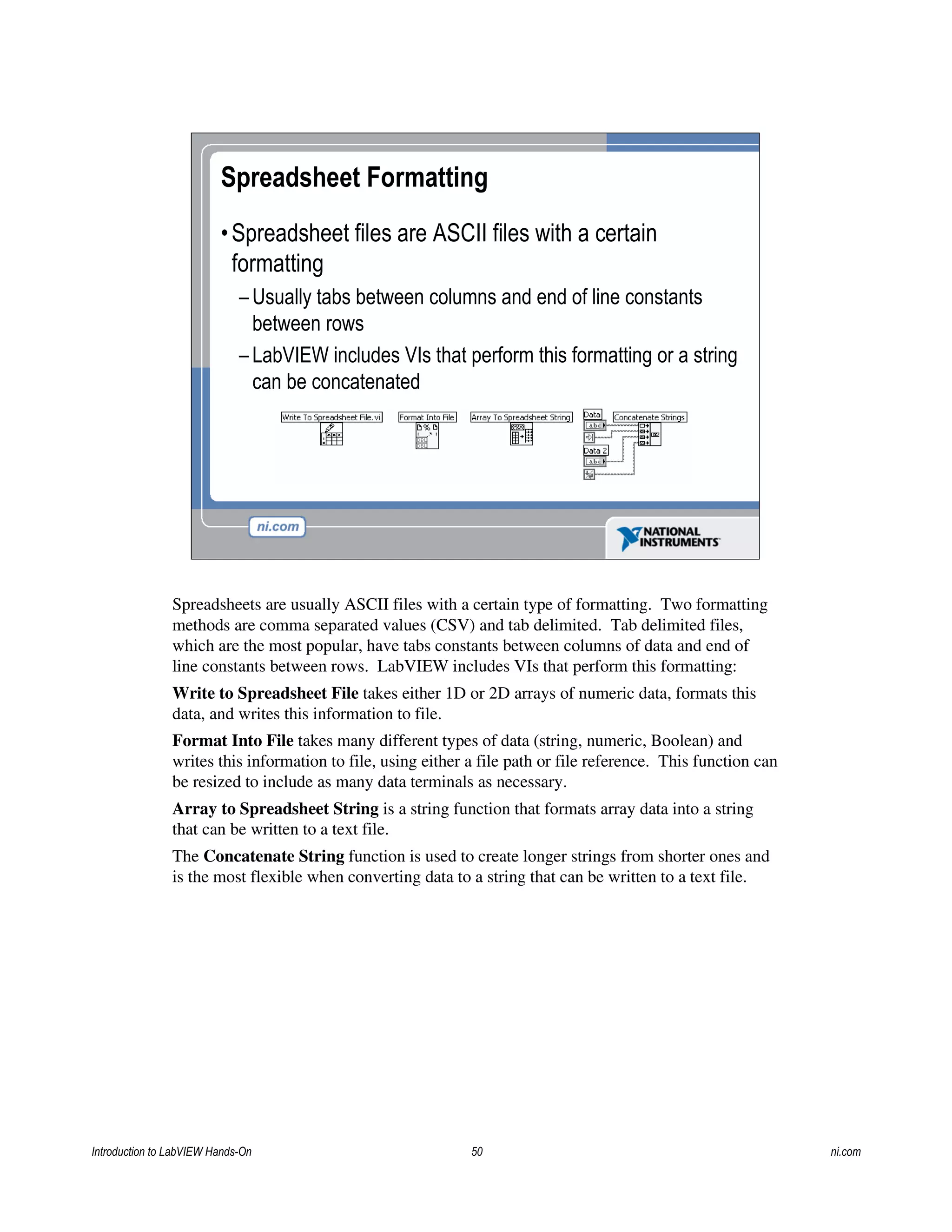 Spreadsheet Formatting
•Spreadsheet files are ASCII files with a certain
formatting
– Usually tabs between columns and end of line constants
between rows
– LabVIEW includes VIs that perform this formatting or a string
can be concatenated
Spreadsheets are usually ASCII files with a certain type of formatting. Two formatting
methods are comma separated values (CSV) and tab delimited. Tab delimited files,
which are the most popular, have tabs constants between columns of data and end of
line constants between rows. LabVIEW includes VIs that perform this formatting:
Write to Spreadsheet File takes either 1D or 2D arrays of numeric data, formats this
data, and writes this information to file.
Format Into File takes many different types of data (string, numeric, Boolean) and
writes this information to file, using either a file path or file reference. This function can
be resized to include as many data terminals as necessary.
Array to Spreadsheet String is a string function that formats array data into a string
that can be written to a text file.
The Concatenate String function is used to create longer strings from shorter ones and
is the most flexible when converting data to a string that can be written to a text file.
Introduction to LabVIEW Hands-On 50 ni.com
 