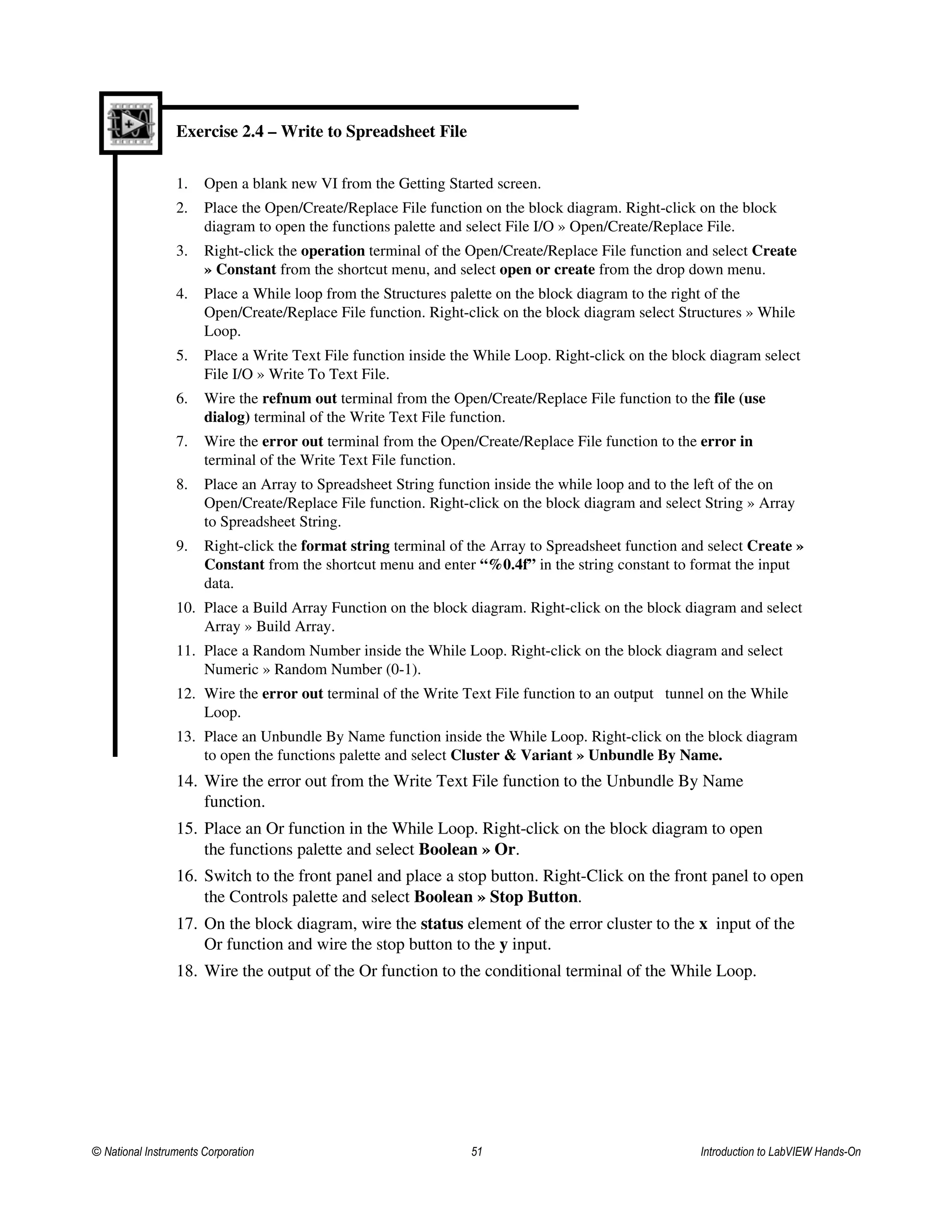 Exercise 2.4 – Write to Spreadsheet File
1. Open a blank new VI from the Getting Started screen.
2. Place the Open/Create/Replace File function on the block diagram. Right-click on the block
diagram to open the functions palette and select File I/O » Open/Create/Replace File.
3. Right-click the operation terminal of the Open/Create/Replace File function and select Create
» Constant from the shortcut menu, and select open or create from the drop down menu.
4. Place a While loop from the Structures palette on the block diagram to the right of the
Open/Create/Replace File function. Right-click on the block diagram select Structures » While
Loop.
5. Place a Write Text File function inside the While Loop. Right-click on the block diagram select
File I/O » Write To Text File.
6. Wire the refnum out terminal from the Open/Create/Replace File function to the file (use
dialog) terminal of the Write Text File function.
7. Wire the error out terminal from the Open/Create/Replace File function to the error in
terminal of the Write Text File function.
8. Place an Array to Spreadsheet String function inside the while loop and to the left of the on
Open/Create/Replace File function. Right-click on the block diagram and select String » Array
to Spreadsheet String.
9. Right-click the format string terminal of the Array to Spreadsheet function and select Create »
Constant from the shortcut menu and enter “%0.4f” in the string constant to format the input
data.
10. Place a Build Array Function on the block diagram. Right-click on the block diagram and select
Array » Build Array.
11. Place a Random Number inside the While Loop. Right-click on the block diagram and select
Numeric » Random Number (0-1).
12. Wire the error out terminal of the Write Text File function to an output tunnel on the While
Loop.
13. Place an Unbundle By Name function inside the While Loop. Right-click on the block diagram
to open the functions palette and select Cluster & Variant » Unbundle By Name.
14. Wire the error out from the Write Text File function to the Unbundle By Name
function.
15. Place an Or function in the While Loop. Right-click on the block diagram to open
the functions palette and select Boolean » Or.
16. Switch to the front panel and place a stop button. Right-Click on the front panel to open
the Controls palette and select Boolean » Stop Button.
17. On the block diagram, wire the status element of the error cluster to the x input of the
Or function and wire the stop button to the y input.
18. Wire the output of the Or function to the conditional terminal of the While Loop.
© National Instruments Corporation 51 Introduction to LabVIEW Hands-On
 