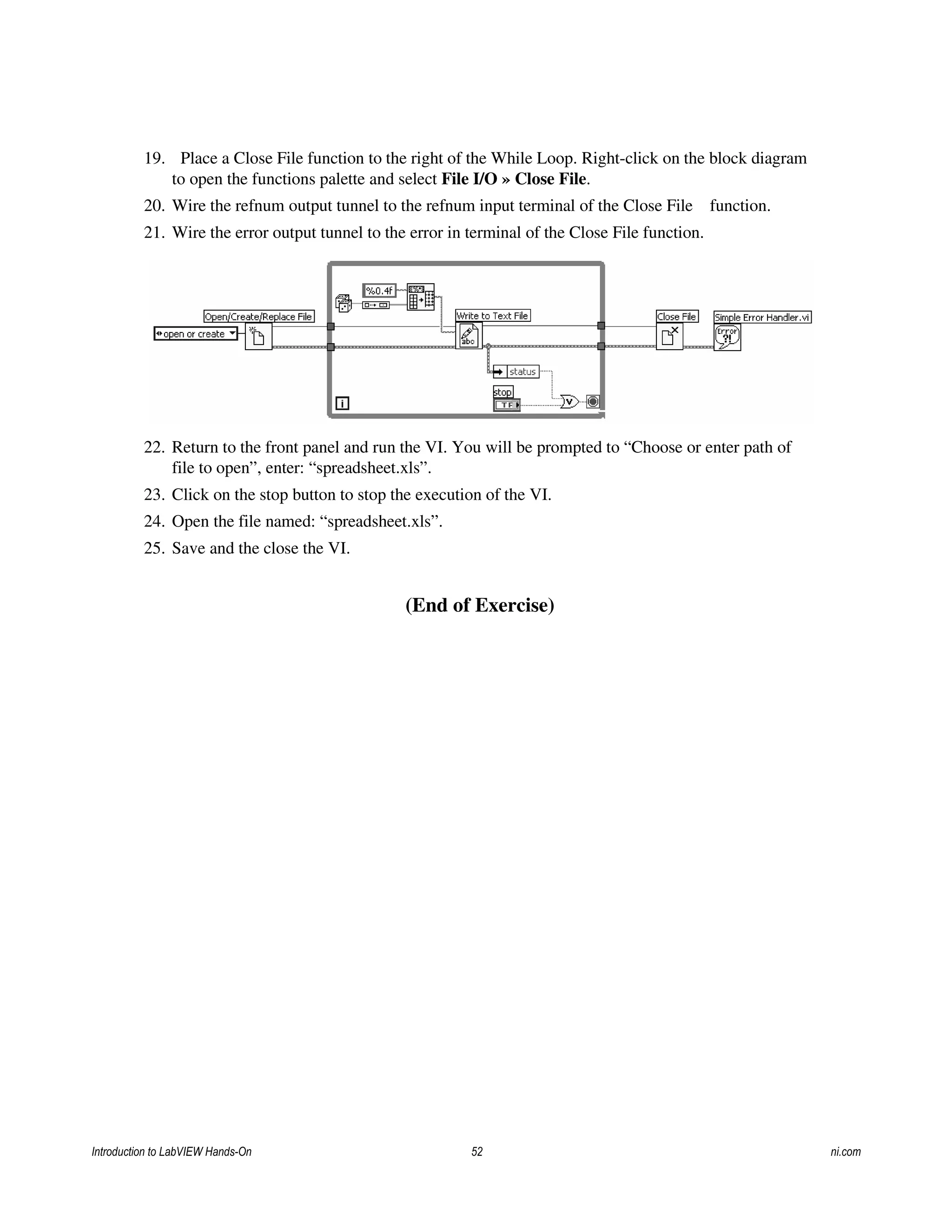 19. Place a Close File function to the right of the While Loop. Right-click on the block diagram
to open the functions palette and select File I/O » Close File.
20. Wire the refnum output tunnel to the refnum input terminal of the Close File function.
21. Wire the error output tunnel to the error in terminal of the Close File function.
22. Return to the front panel and run the VI. You will be prompted to “Choose or enter path of
file to open”, enter: “spreadsheet.xls”.
23. Click on the stop button to stop the execution of the VI.
24. Open the file named: “spreadsheet.xls”.
25. Save and the close the VI.
(End of Exercise)
Introduction to LabVIEW Hands-On 52 ni.com
 