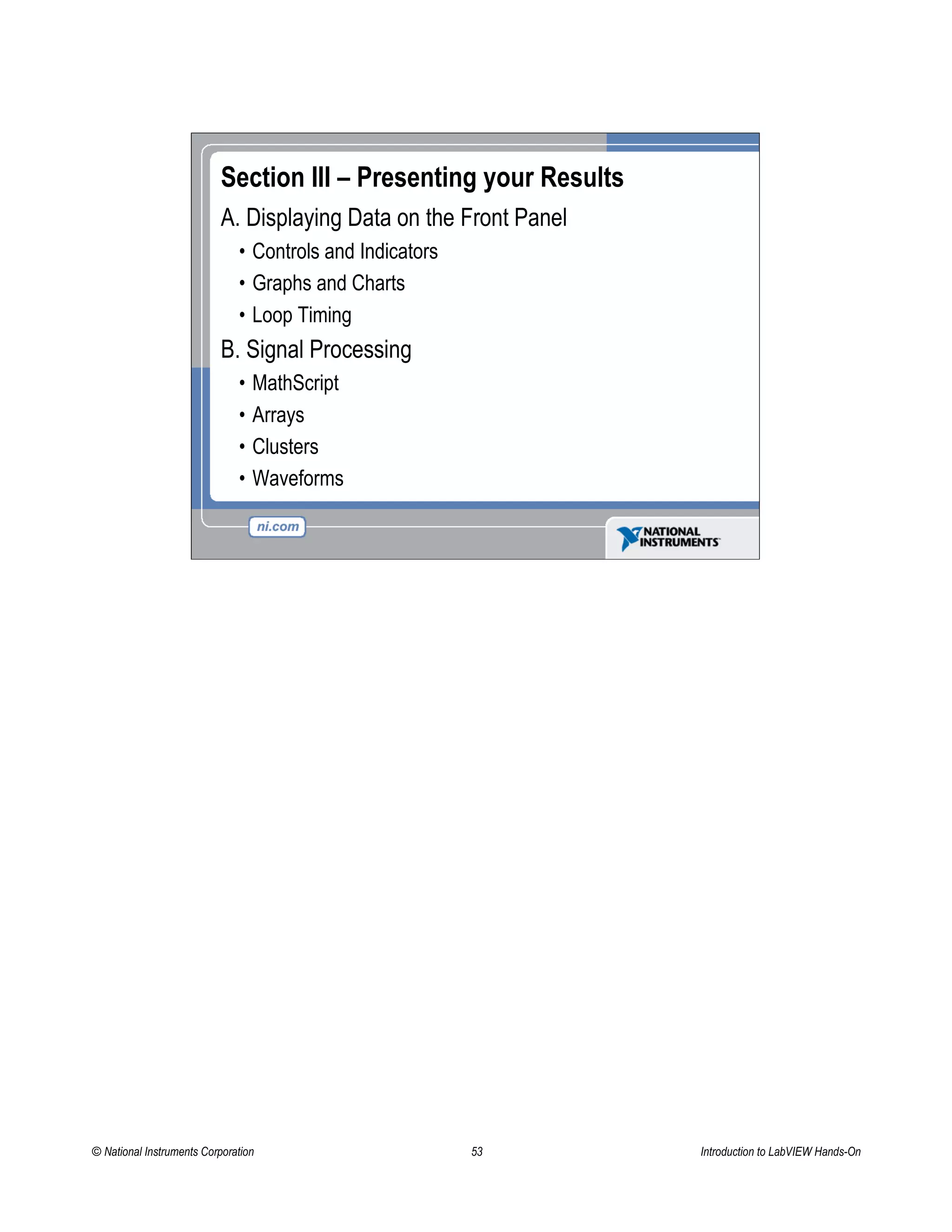 Section III – Presenting your Results
A. Displaying Data on the Front Panel
• Controls and Indicators
• Graphs and Charts
• Loop Timing
B. Signal Processing
• MathScript
• Arrays
• Clusters
• Waveforms
© National Instruments Corporation 53 Introduction to LabVIEW Hands-On
 