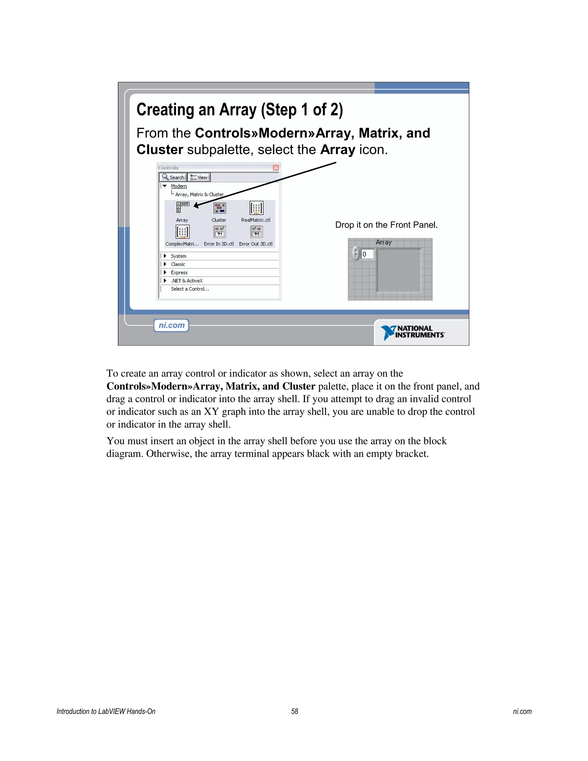 Creating an Array (Step 1 of 2)
From the Controls»Modern»Array, Matrix, and
Cluster subpalette, select the Array icon.
Drop it on the Front Panel.
To create an array control or indicator as shown, select an array on the
Controls»Modern»Array, Matrix, and Cluster palette, place it on the front panel, and
drag a control or indicator into the array shell. If you attempt to drag an invalid control
or indicator such as an XY graph into the array shell, you are unable to drop the control
or indicator in the array shell.
You must insert an object in the array shell before you use the array on the block
diagram. Otherwise, the array terminal appears black with an empty bracket.
Introduction to LabVIEW Hands-On 58 ni.com
 