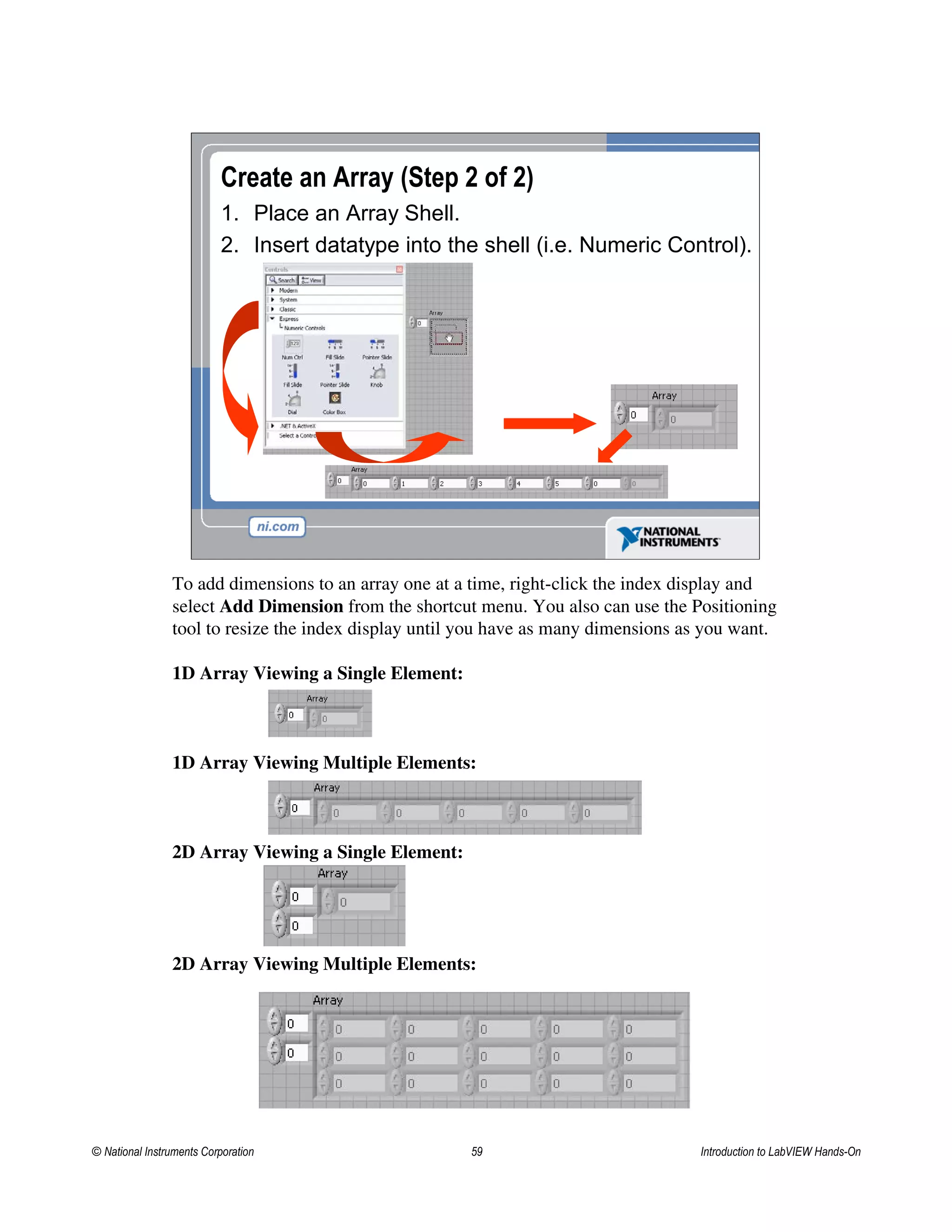 Create an Array (Step 2 of 2)
1. Place an Array Shell.
2. Insert datatype into the shell (i.e. Numeric Control).
To add dimensions to an array one at a time, right-click the index display and
select Add Dimension from the shortcut menu. You also can use the Positioning
tool to resize the index display until you have as many dimensions as you want.
1D Array Viewing a Single Element:
1D Array Viewing Multiple Elements:
2D Array Viewing a Single Element:
2D Array Viewing Multiple Elements:
© National Instruments Corporation 59 Introduction to LabVIEW Hands-On
 