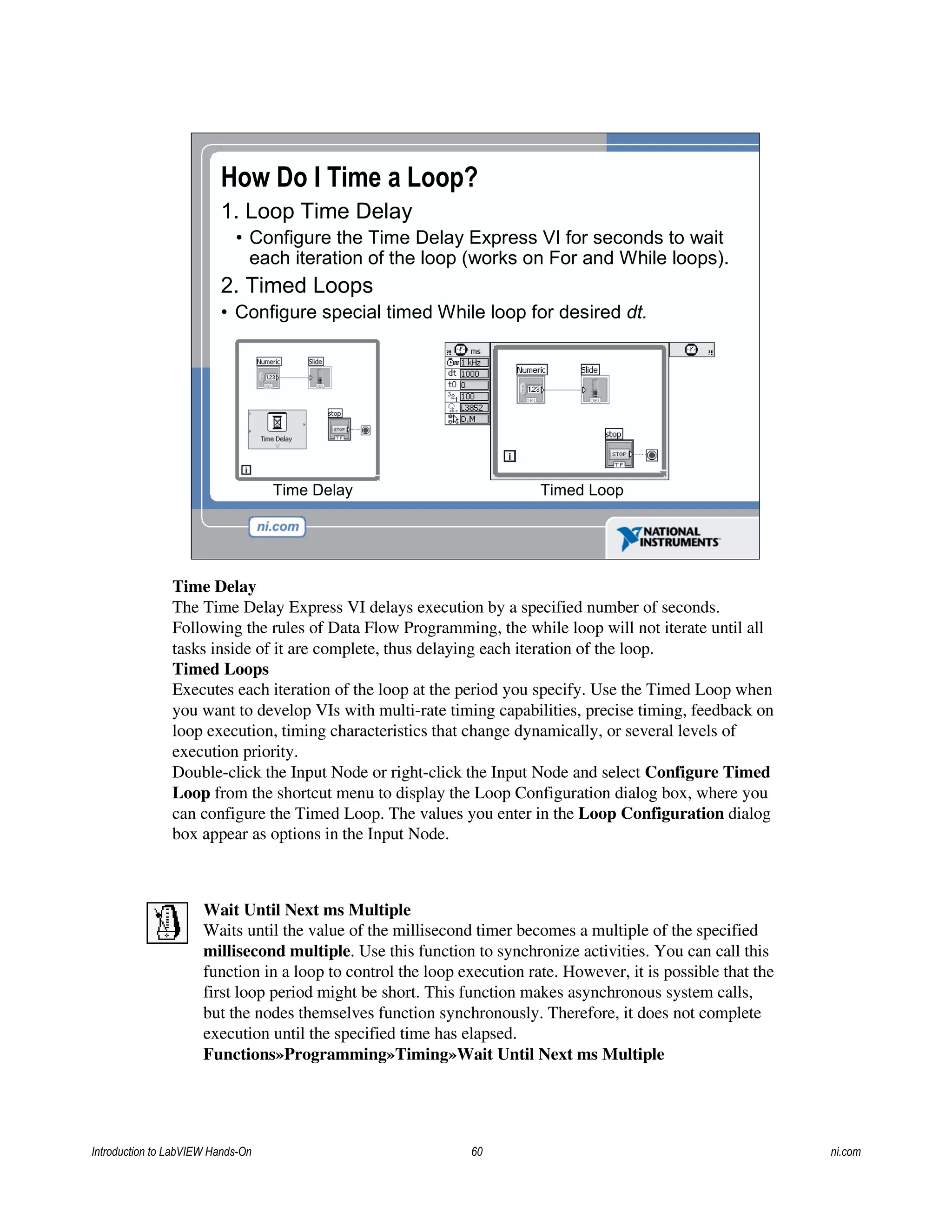 How Do I Time a Loop?
1. Loop Time Delay
• Configure the Time Delay Express VI for seconds to wait
each iteration of the loop (works on For and While loops).
2. Timed Loops
• Configure special timed While loop for desired dt.
Timed LoopTime Delay
Time Delay
The Time Delay Express VI delays execution by a specified number of seconds.
Following the rules of Data Flow Programming, the while loop will not iterate until all
tasks inside of it are complete, thus delaying each iteration of the loop.
Timed Loops
Executes each iteration of the loop at the period you specify. Use the Timed Loop when
you want to develop VIs with multi-rate timing capabilities, precise timing, feedback on
loop execution, timing characteristics that change dynamically, or several levels of
execution priority.
Double-click the Input Node or right-click the Input Node and select Configure Timed
Loop from the shortcut menu to display the Loop Configuration dialog box, where you
can configure the Timed Loop. The values you enter in the Loop Configuration dialog
box appear as options in the Input Node.
Wait Until Next ms Multiple
Waits until the value of the millisecond timer becomes a multiple of the specified
millisecond multiple. Use this function to synchronize activities. You can call this
function in a loop to control the loop execution rate. However, it is possible that the
first loop period might be short. This function makes asynchronous system calls,
but the nodes themselves function synchronously. Therefore, it does not complete
execution until the specified time has elapsed.
Functions»Programming»Timing»Wait Until Next ms Multiple
Introduction to LabVIEW Hands-On 60 ni.com
 