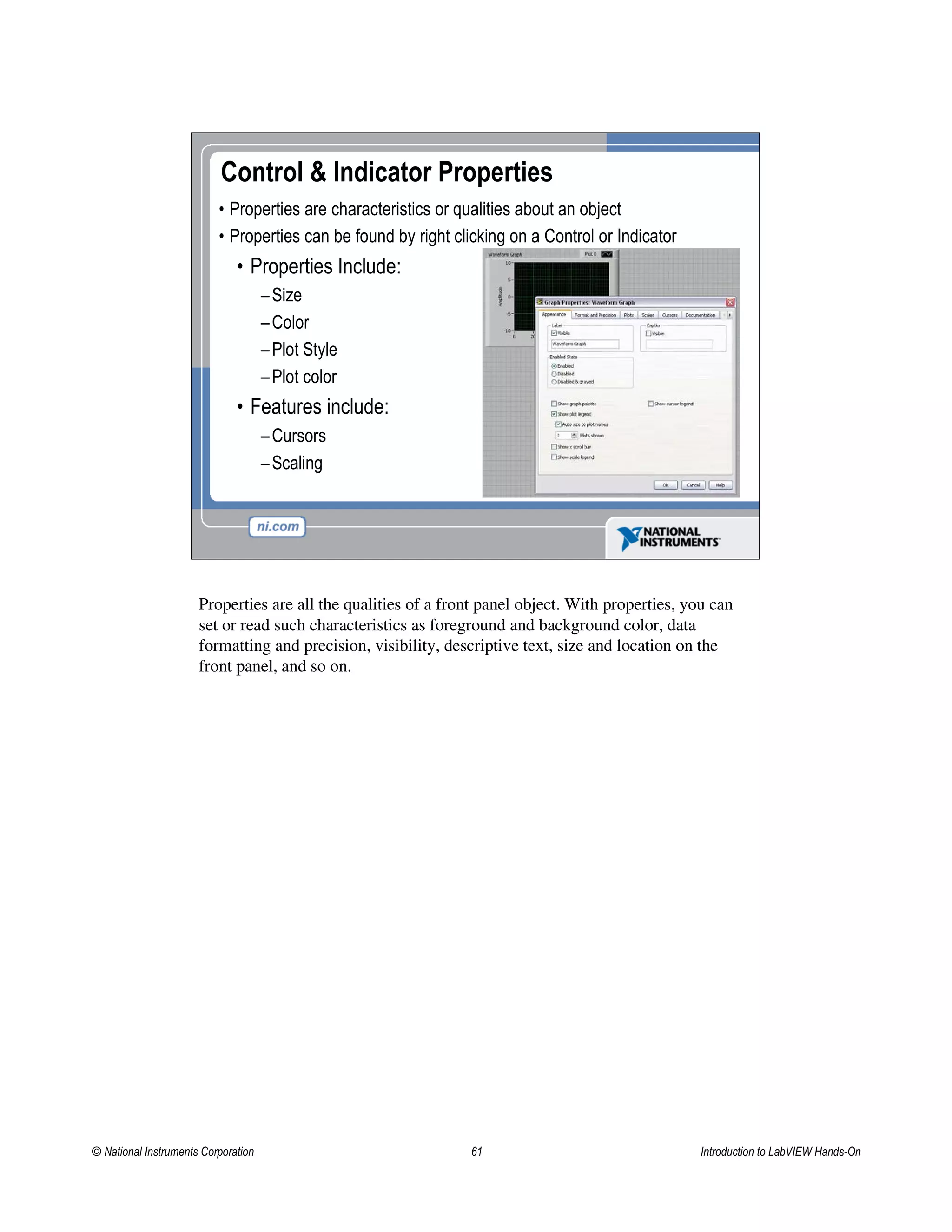 Control & Indicator Properties
• Properties are characteristics or qualities about an object
• Properties can be found by right clicking on a Control or Indicator
• Properties Include:
–Size
–Color
–Plot Style
–Plot color
• Features include:
–Cursors
–Scaling
Properties are all the qualities of a front panel object. With properties, you can
set or read such characteristics as foreground and background color, data
formatting and precision, visibility, descriptive text, size and location on the
front panel, and so on.
© National Instruments Corporation 61 Introduction to LabVIEW Hands-On
 
