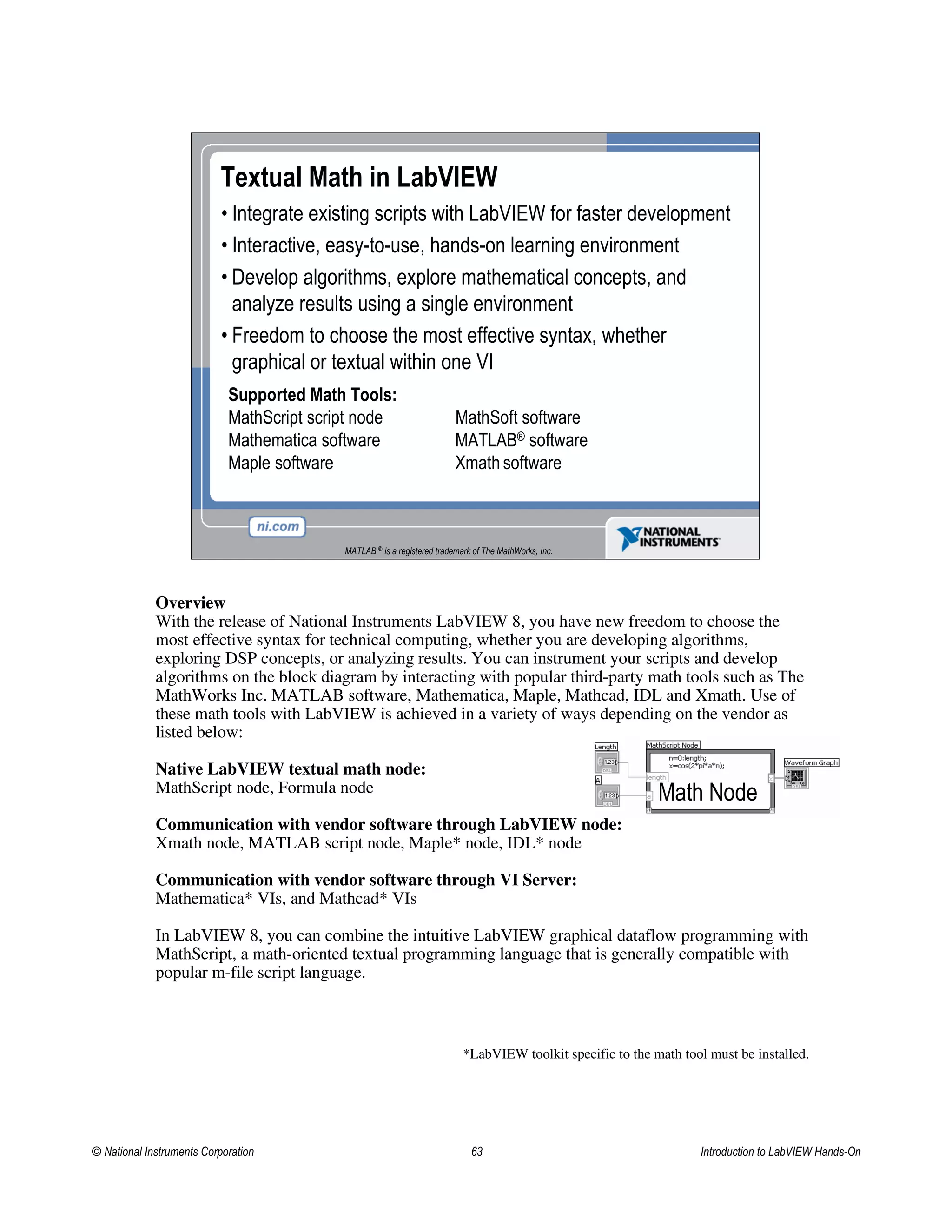 Textual Math in LabVIEW
• Integrate existing scripts with LabVIEW for faster development
• Interactive, easy-to-use, hands-on learning environment
• Develop algorithms, explore mathematical concepts, and
analyze results using a single environment
• Freedom to choose the most effective syntax, whether
graphical or textual within one VI
Supported Math Tools:
MathScript script node MathSoft software
Mathematica software MATLAB® software
Maple software Xmath software
MATLAB ®
is a registered trademark of The MathWorks, Inc.
Overview
With the release of National Instruments LabVIEW 8, you have new freedom to choose the
most effective syntax for technical computing, whether you are developing algorithms,
exploring DSP concepts, or analyzing results. You can instrument your scripts and develop
algorithms on the block diagram by interacting with popular third-party math tools such as The
MathWorks Inc. MATLAB software, Mathematica, Maple, Mathcad, IDL and Xmath. Use of
these math tools with LabVIEW is achieved in a variety of ways depending on the vendor as
listed below:
Native LabVIEW textual math node:
MathScript node, Formula node
Communication with vendor software through LabVIEW node:
Xmath node, MATLAB script node, Maple* node, IDL* node
Communication with vendor software through VI Server:
Mathematica* VIs, and Mathcad* VIs
In LabVIEW 8, you can combine the intuitive LabVIEW graphical dataflow programming with
MathScript, a math-oriented textual programming language that is generally compatible with
popular m-file script language.
*LabVIEW toolkit specific to the math tool must be installed.
Math Node
© National Instruments Corporation 63 Introduction to LabVIEW Hands-On
 