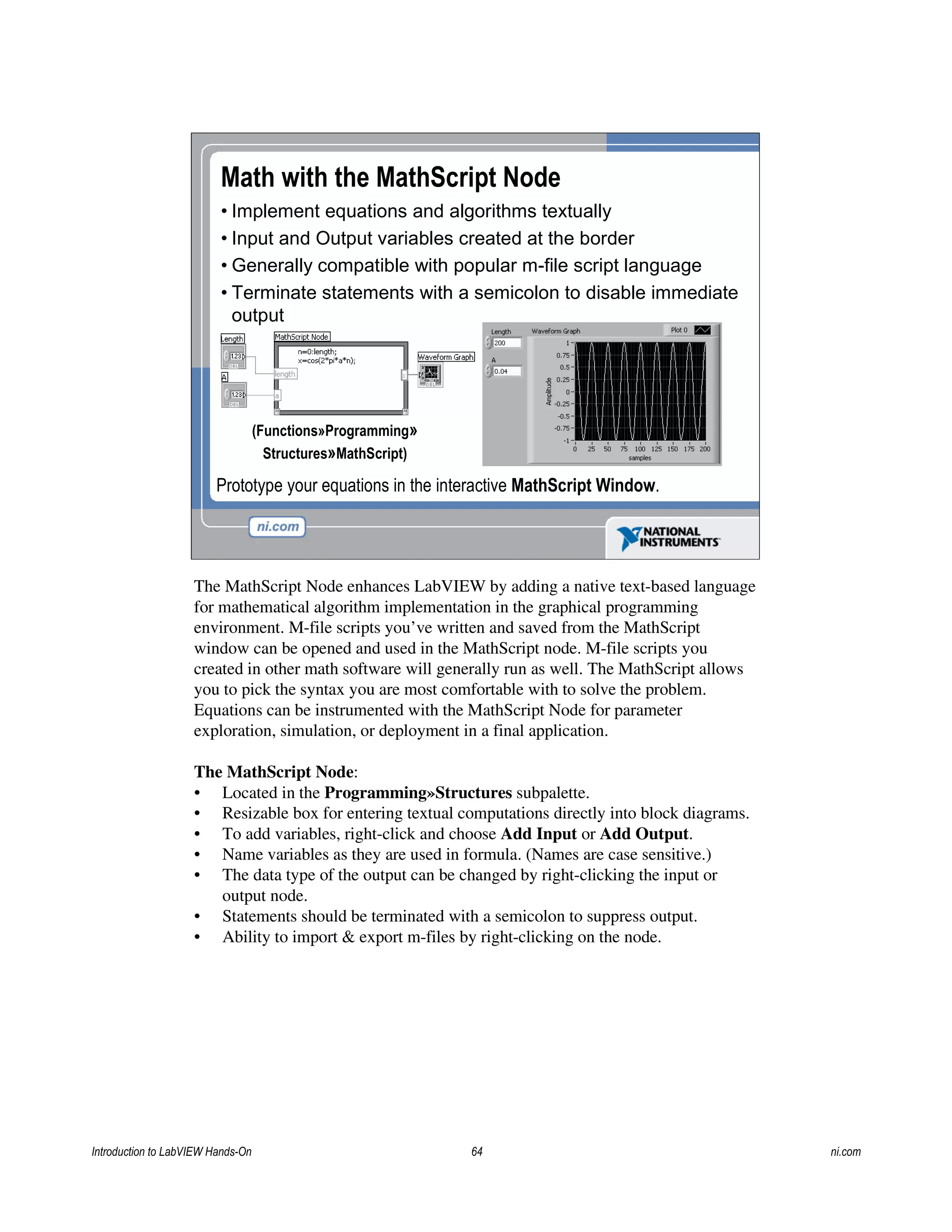 Math with the MathScript Node
• Implement equations and algorithms textually
• Input and Output variables created at the border
• Generally compatible with popular m-file script language
• Terminate statements with a semicolon to disable immediate
output
Prototype your equations in the interactive MathScript Window.
(Functions»Programming»
Structures»MathScript)
The MathScript Node enhances LabVIEW by adding a native text-based language
for mathematical algorithm implementation in the graphical programming
environment. M-file scripts you’ve written and saved from the MathScript
window can be opened and used in the MathScript node. M-file scripts you
created in other math software will generally run as well. The MathScript allows
you to pick the syntax you are most comfortable with to solve the problem.
Equations can be instrumented with the MathScript Node for parameter
exploration, simulation, or deployment in a final application.
The MathScript Node:
• Located in the Programming»Structures subpalette.
• Resizable box for entering textual computations directly into block diagrams.
• To add variables, right-click and choose Add Input or Add Output.
• Name variables as they are used in formula. (Names are case sensitive.)
• The data type of the output can be changed by right-clicking the input or
output node.
• Statements should be terminated with a semicolon to suppress output.
• Ability to import & export m-files by right-clicking on the node.
Introduction to LabVIEW Hands-On 64 ni.com
 