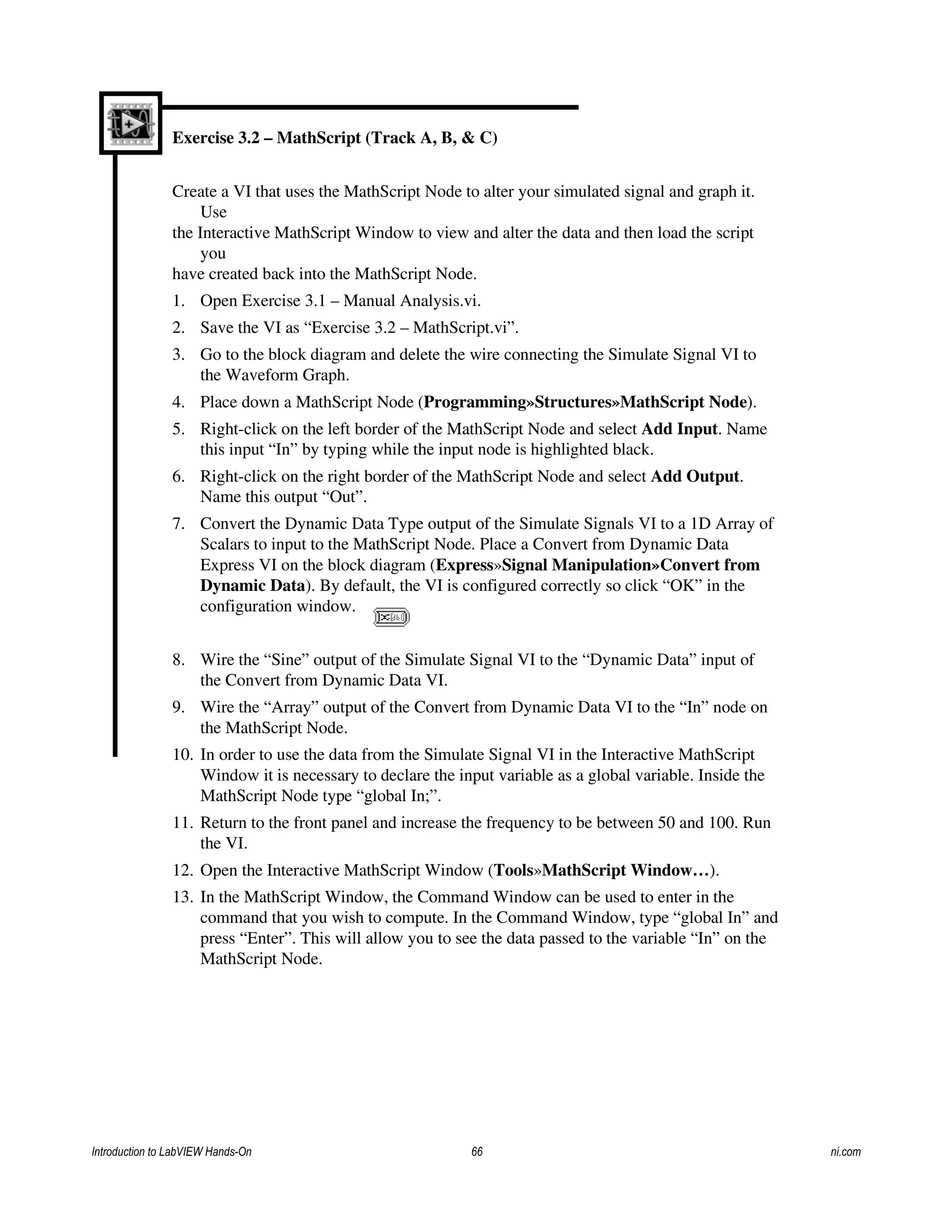 Exercise 3.2 – MathScript (Track A, B, & C)
Create a VI that uses the MathScript Node to alter your simulated signal and graph it.
Use
the Interactive MathScript Window to view and alter the data and then load the script
you
have created back into the MathScript Node.
1. Open Exercise 3.1 – Manual Analysis.vi.
2. Save the VI as “Exercise 3.2 – MathScript.vi”.
3. Go to the block diagram and delete the wire connecting the Simulate Signal VI to
the Waveform Graph.
4. Place down a MathScript Node (Programming»Structures»MathScript Node).
5. Right-click on the left border of the MathScript Node and select Add Input. Name
this input “In” by typing while the input node is highlighted black.
6. Right-click on the right border of the MathScript Node and select Add Output.
Name this output “Out”.
7. Convert the Dynamic Data Type output of the Simulate Signals VI to a 1D Array of
Scalars to input to the MathScript Node. Place a Convert from Dynamic Data
Express VI on the block diagram (Express»Signal Manipulation»Convert from
Dynamic Data). By default, the VI is configured correctly so click “OK” in the
configuration window.
8. Wire the “Sine” output of the Simulate Signal VI to the “Dynamic Data” input of
the Convert from Dynamic Data VI.
9. Wire the “Array” output of the Convert from Dynamic Data VI to the “In” node on
the MathScript Node.
10. In order to use the data from the Simulate Signal VI in the Interactive MathScript
Window it is necessary to declare the input variable as a global variable. Inside the
MathScript Node type “global In;”.
11. Return to the front panel and increase the frequency to be between 50 and 100. Run
the VI.
12. Open the Interactive MathScript Window (Tools»MathScript Window…).
13. In the MathScript Window, the Command Window can be used to enter in the
command that you wish to compute. In the Command Window, type “global In” and
press “Enter”. This will allow you to see the data passed to the variable “In” on the
MathScript Node.
Introduction to LabVIEW Hands-On 66 ni.com
 