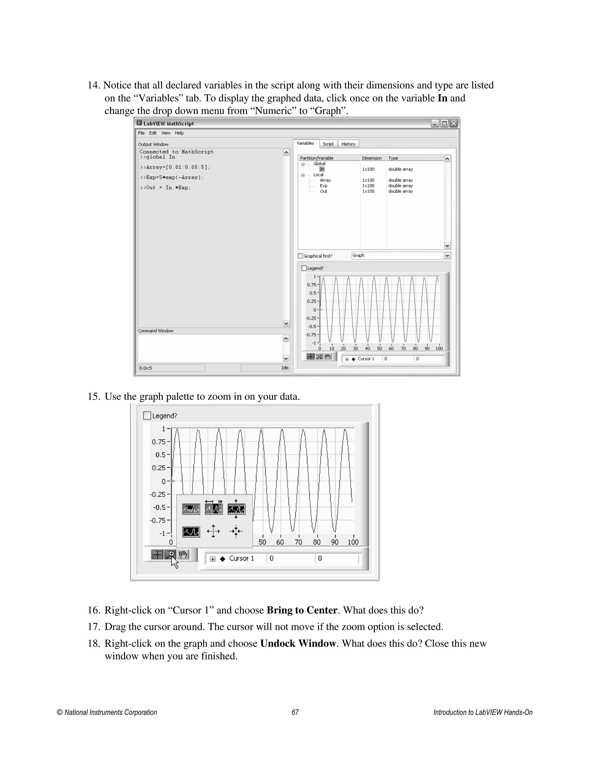 14. Notice that all declared variables in the script along with their dimensions and type are listed
on the “Variables” tab. To display the graphed data, click once on the variable In and
change the drop down menu from “Numeric” to “Graph”.
15. Use the graph palette to zoom in on your data.
16. Right-click on “Cursor 1” and choose Bring to Center. What does this do?
17. Drag the cursor around. The cursor will not move if the zoom option is selected.
18. Right-click on the graph and choose Undock Window. What does this do? Close this new
window when you are finished.
© National Instruments Corporation 67 Introduction to LabVIEW Hands-On
 
