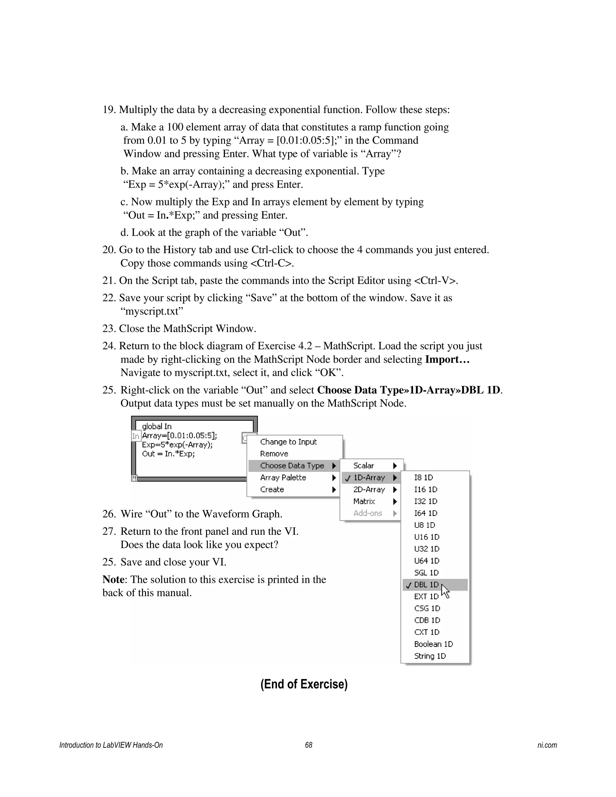 19. Multiply the data by a decreasing exponential function. Follow these steps:
a. Make a 100 element array of data that constitutes a ramp function going
from 0.01 to 5 by typing “Array = [0.01:0.05:5];” in the Command
Window and pressing Enter. What type of variable is “Array”?
b. Make an array containing a decreasing exponential. Type
“Exp = 5*exp(-Array);” and press Enter.
c. Now multiply the Exp and In arrays element by element by typing
“Out = In.*Exp;” and pressing Enter.
d. Look at the graph of the variable “Out”.
20. Go to the History tab and use Ctrl-click to choose the 4 commands you just entered.
Copy those commands using <Ctrl-C>.
21. On the Script tab, paste the commands into the Script Editor using <Ctrl-V>.
22. Save your script by clicking “Save” at the bottom of the window. Save it as
“myscript.txt”
23. Close the MathScript Window.
24. Return to the block diagram of Exercise 4.2 – MathScript. Load the script you just
made by right-clicking on the MathScript Node border and selecting Import…
Navigate to myscript.txt, select it, and click “OK”.
25. Right-click on the variable “Out” and select Choose Data Type»1D-Array»DBL 1D.
Output data types must be set manually on the MathScript Node.
26. Wire “Out” to the Waveform Graph.
27. Return to the front panel and run the VI.
Does the data look like you expect?
25. Save and close your VI.
Note: The solution to this exercise is printed in the
back of this manual.
(End of Exercise)
Introduction to LabVIEW Hands-On 68 ni.com
 