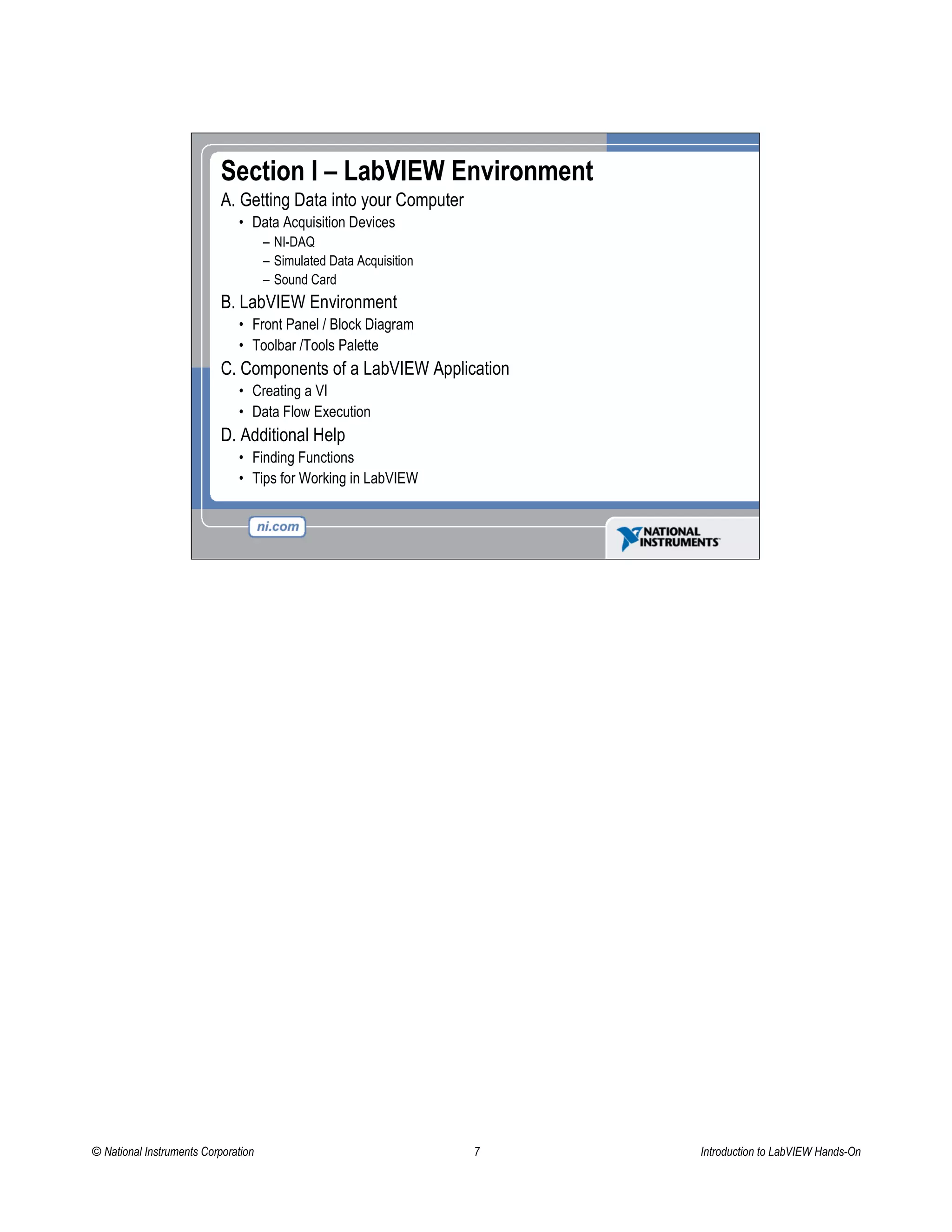 Section I – LabVIEW Environment
A. Getting Data into your Computer
• Data Acquisition Devices
– NI-DAQ
– Simulated Data Acquisition
– Sound Card
B. LabVIEW Environment
• Front Panel / Block Diagram
• Toolbar /Tools Palette
C. Components of a LabVIEW Application
• Creating a VI
• Data Flow Execution
D. Additional Help
• Finding Functions
• Tips for Working in LabVIEW
© National Instruments Corporation 7 Introduction to LabVIEW Hands-On
 