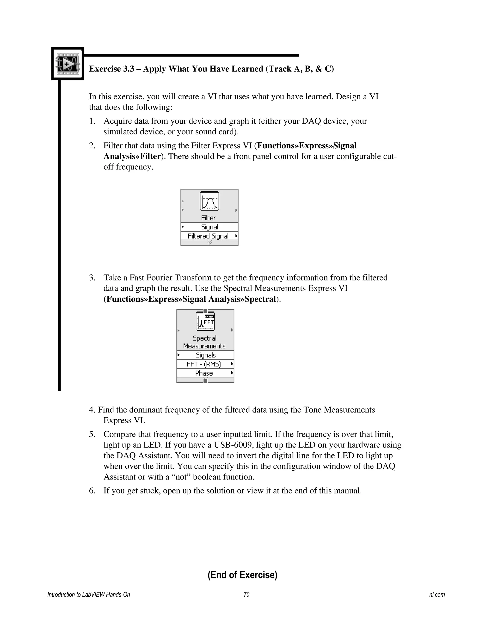 Exercise 3.3 – Apply What You Have Learned (Track A, B, & C)
In this exercise, you will create a VI that uses what you have learned. Design a VI
that does the following:
1. Acquire data from your device and graph it (either your DAQ device, your
simulated device, or your sound card).
2. Filter that data using the Filter Express VI (Functions»Express»Signal
Analysis»Filter). There should be a front panel control for a user configurable cut-
off frequency.
3. Take a Fast Fourier Transform to get the frequency information from the filtered
data and graph the result. Use the Spectral Measurements Express VI
(Functions»Express»Signal Analysis»Spectral).
4. Find the dominant frequency of the filtered data using the Tone Measurements
Express VI.
5. Compare that frequency to a user inputted limit. If the frequency is over that limit,
light up an LED. If you have a USB-6009, light up the LED on your hardware using
the DAQ Assistant. You will need to invert the digital line for the LED to light up
when over the limit. You can specify this in the configuration window of the DAQ
Assistant or with a “not” boolean function.
6. If you get stuck, open up the solution or view it at the end of this manual.
(End of Exercise)
Introduction to LabVIEW Hands-On 70 ni.com
 