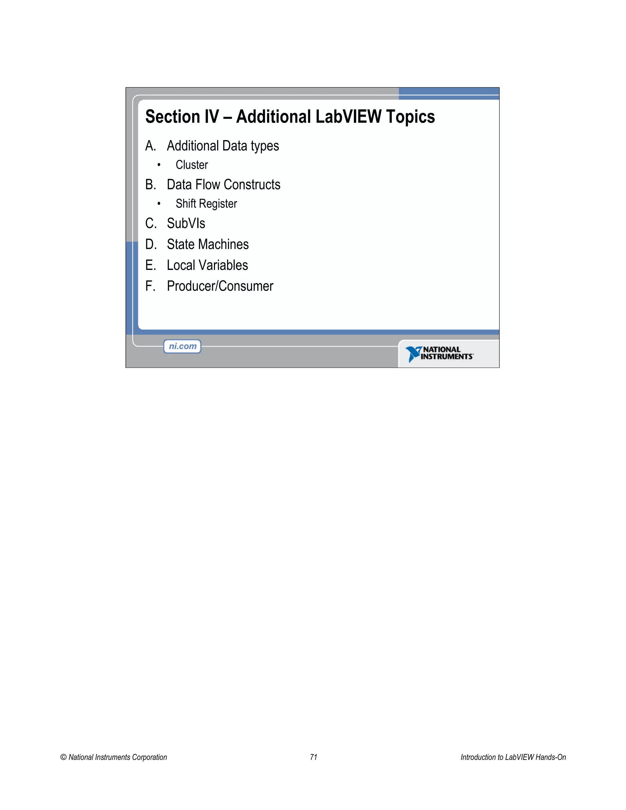 Section IV – Additional LabVIEW Topics
A. Additional Data types
• Cluster
B. Data Flow Constructs
• Shift Register
C. SubVIs
D. State Machines
E. Local Variables
F. Producer/Consumer
© National Instruments Corporation 71 Introduction to LabVIEW Hands-On
 