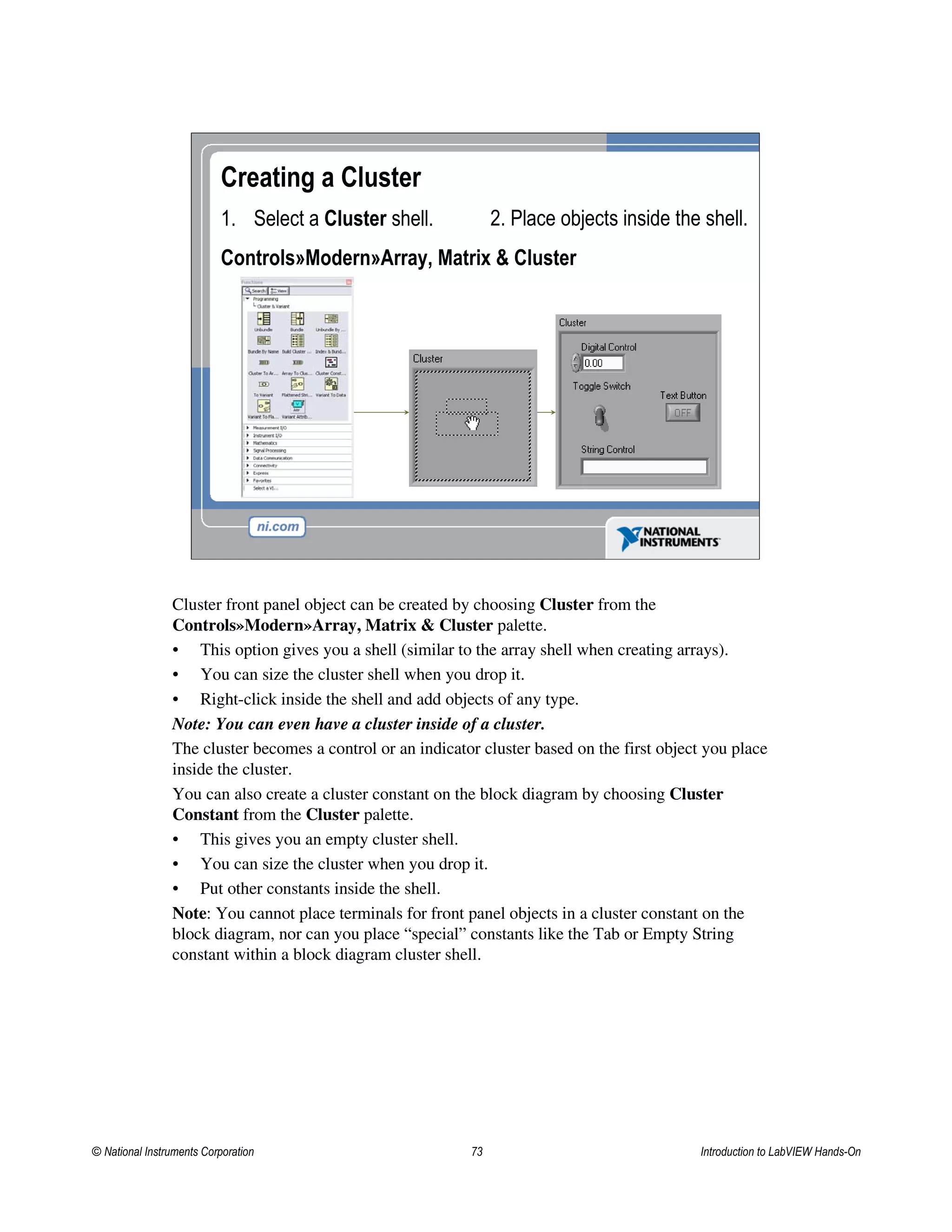 Creating a Cluster
1. Select a Cluster shell.
Controls»Modern»Array, Matrix & Cluster
2. Place objects inside the shell.
Cluster front panel object can be created by choosing Cluster from the
Controls»Modern»Array, Matrix & Cluster palette.
• This option gives you a shell (similar to the array shell when creating arrays).
• You can size the cluster shell when you drop it.
• Right-click inside the shell and add objects of any type.
Note: You can even have a cluster inside of a cluster.
The cluster becomes a control or an indicator cluster based on the first object you place
inside the cluster.
You can also create a cluster constant on the block diagram by choosing Cluster
Constant from the Cluster palette.
• This gives you an empty cluster shell.
• You can size the cluster when you drop it.
• Put other constants inside the shell.
Note: You cannot place terminals for front panel objects in a cluster constant on the
block diagram, nor can you place “special” constants like the Tab or Empty String
constant within a block diagram cluster shell.
© National Instruments Corporation 73 Introduction to LabVIEW Hands-On
 
