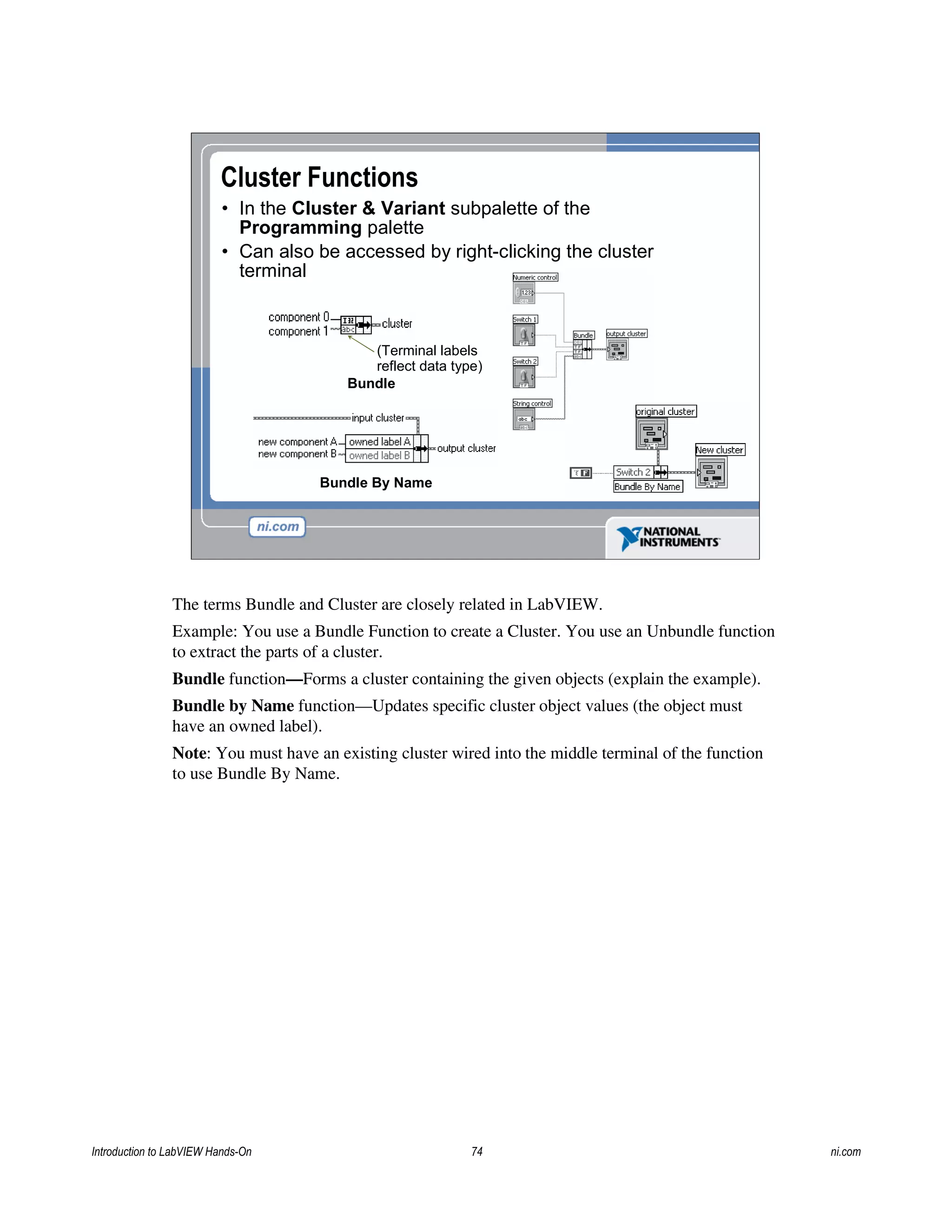 Cluster Functions
• In the Cluster & Variant subpalette of the
Programming palette
• Can also be accessed by right-clicking the cluster
terminal
Bundle
(Terminal labels
reflect data type)
Bundle By Name
The terms Bundle and Cluster are closely related in LabVIEW.
Example: You use a Bundle Function to create a Cluster. You use an Unbundle function
to extract the parts of a cluster.
Bundle function—Forms a cluster containing the given objects (explain the example).
Bundle by Name function—Updates specific cluster object values (the object must
have an owned label).
Note: You must have an existing cluster wired into the middle terminal of the function
to use Bundle By Name.
Introduction to LabVIEW Hands-On 74 ni.com
 