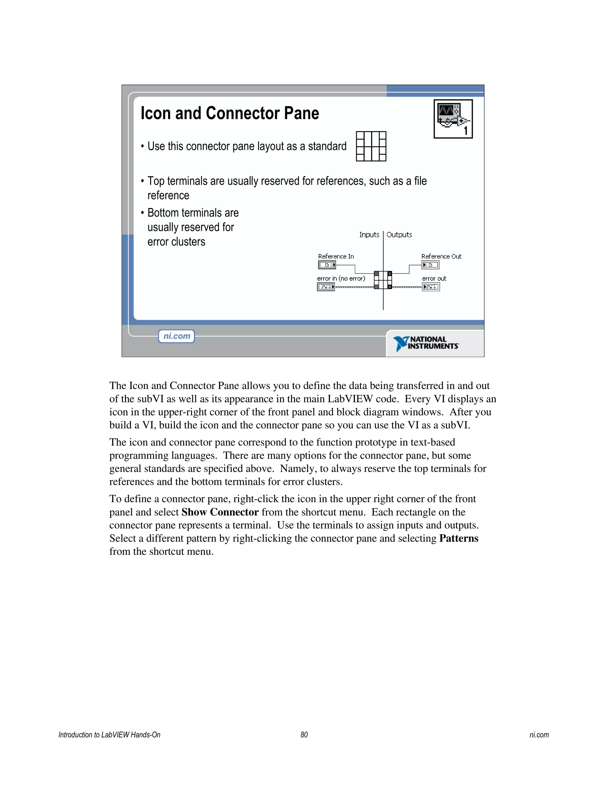 Icon and Connector Pane
• Use this connector pane layout as a standard
• Top terminals are usually reserved for references, such as a file
reference
• Bottom terminals are
usually reserved for
error clusters
The Icon and Connector Pane allows you to define the data being transferred in and out
of the subVI as well as its appearance in the main LabVIEW code. Every VI displays an
icon in the upper-right corner of the front panel and block diagram windows. After you
build a VI, build the icon and the connector pane so you can use the VI as a subVI.
The icon and connector pane correspond to the function prototype in text-based
programming languages. There are many options for the connector pane, but some
general standards are specified above. Namely, to always reserve the top terminals for
references and the bottom terminals for error clusters.
To define a connector pane, right-click the icon in the upper right corner of the front
panel and select Show Connector from the shortcut menu. Each rectangle on the
connector pane represents a terminal. Use the terminals to assign inputs and outputs.
Select a different pattern by right-clicking the connector pane and selecting Patterns
from the shortcut menu.
Introduction to LabVIEW Hands-On 80 ni.com
 