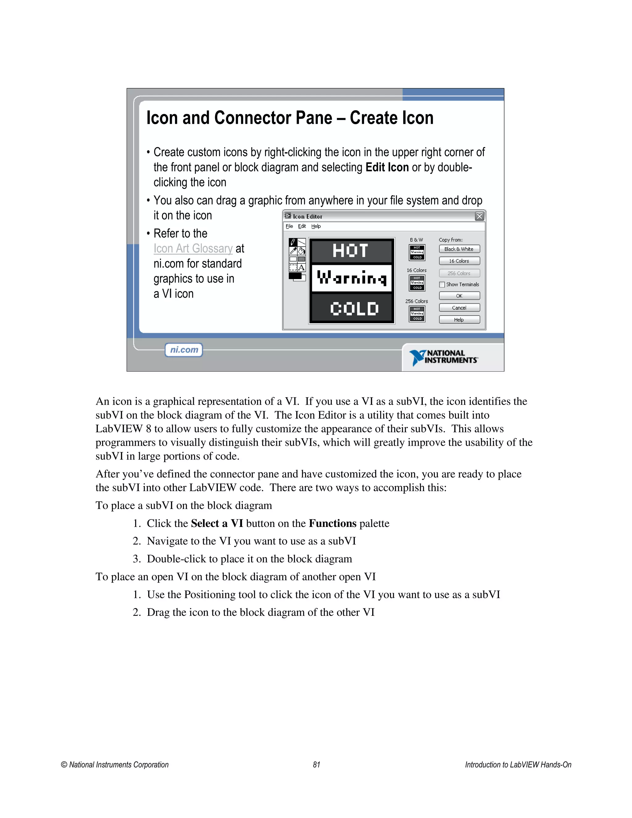 Icon and Connector Pane – Create Icon
• Create custom icons by right-clicking the icon in the upper right corner of
the front panel or block diagram and selecting Edit Icon or by double-
clicking the icon
• You also can drag a graphic from anywhere in your file system and drop
it on the icon
• Refer to the
Icon Art Glossary at
ni.com for standard
graphics to use in
a VI icon
An icon is a graphical representation of a VI. If you use a VI as a subVI, the icon identifies the
subVI on the block diagram of the VI. The Icon Editor is a utility that comes built into
LabVIEW 8 to allow users to fully customize the appearance of their subVIs. This allows
programmers to visually distinguish their subVIs, which will greatly improve the usability of the
subVI in large portions of code.
After you’ve defined the connector pane and have customized the icon, you are ready to place
the subVI into other LabVIEW code. There are two ways to accomplish this:
To place a subVI on the block diagram
1. Click the Select a VI button on the Functions palette
2. Navigate to the VI you want to use as a subVI
3. Double-click to place it on the block diagram
To place an open VI on the block diagram of another open VI
1. Use the Positioning tool to click the icon of the VI you want to use as a subVI
2. Drag the icon to the block diagram of the other VI
© National Instruments Corporation 81 Introduction to LabVIEW Hands-On
 