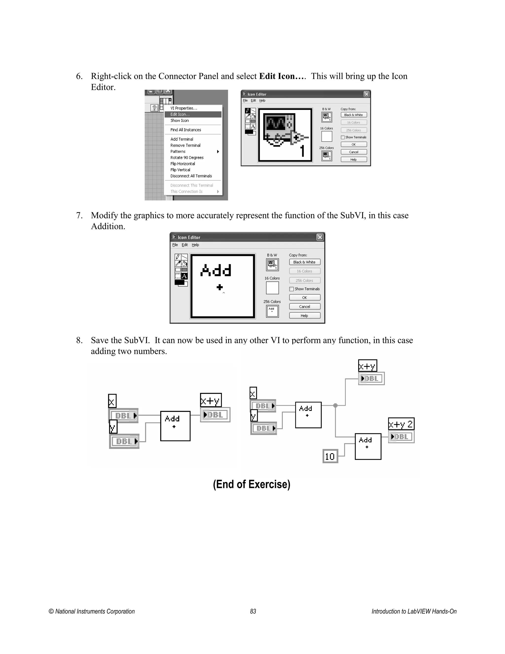 6. Right-click on the Connector Panel and select Edit Icon…. This will bring up the Icon
Editor.
7. Modify the graphics to more accurately represent the function of the SubVI, in this case
Addition.
8. Save the SubVI. It can now be used in any other VI to perform any function, in this case
adding two numbers.
(End of Exercise)
© National Instruments Corporation 83 Introduction to LabVIEW Hands-On
 