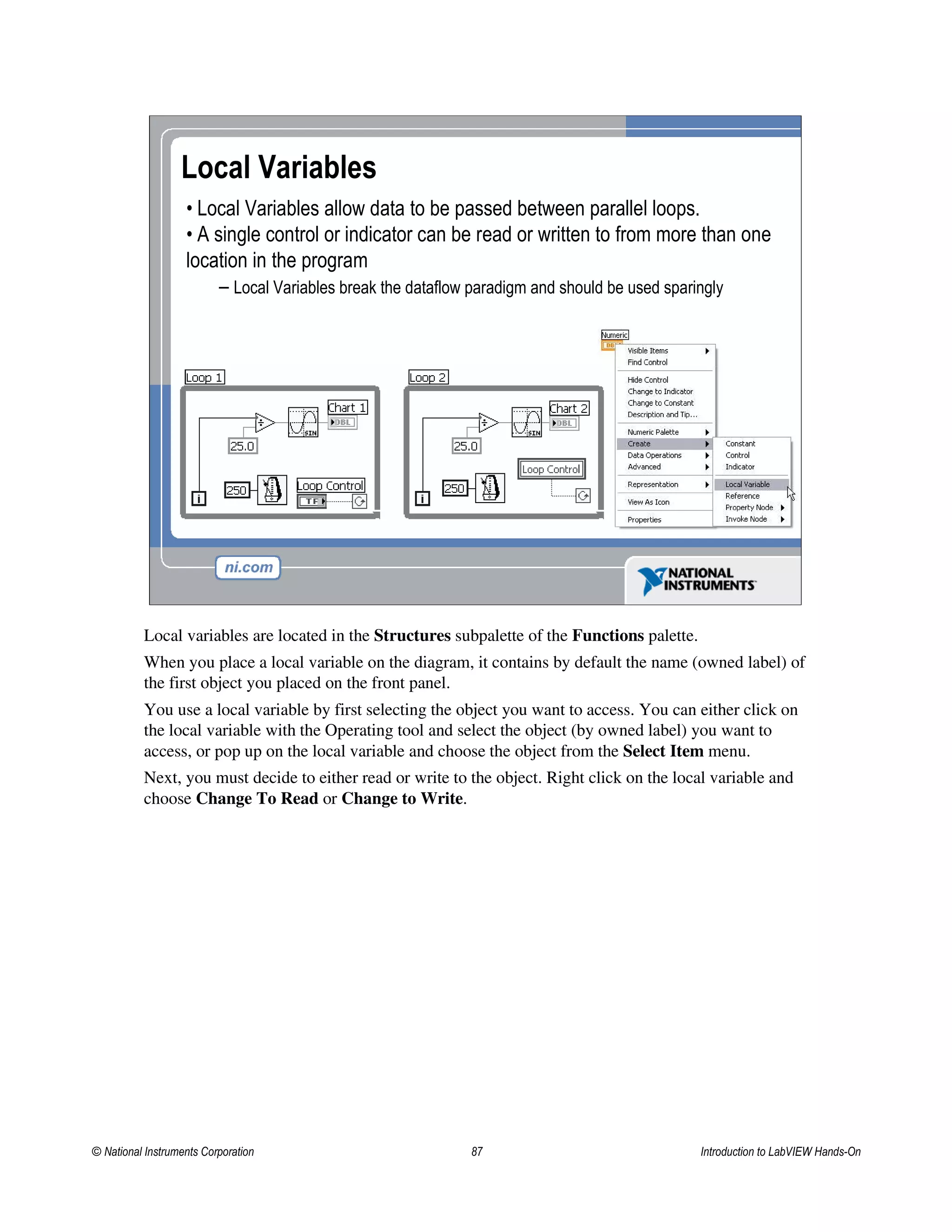 Local Variables
• Local Variables allow data to be passed between parallel loops.
• A single control or indicator can be read or written to from more than one
location in the program
– Local Variables break the dataflow paradigm and should be used sparingly
Local variables are located in the Structures subpalette of the Functions palette.
When you place a local variable on the diagram, it contains by default the name (owned label) of
the first object you placed on the front panel.
You use a local variable by first selecting the object you want to access. You can either click on
the local variable with the Operating tool and select the object (by owned label) you want to
access, or pop up on the local variable and choose the object from the Select Item menu.
Next, you must decide to either read or write to the object. Right click on the local variable and
choose Change To Read or Change to Write.
© National Instruments Corporation 87 Introduction to LabVIEW Hands-On
 