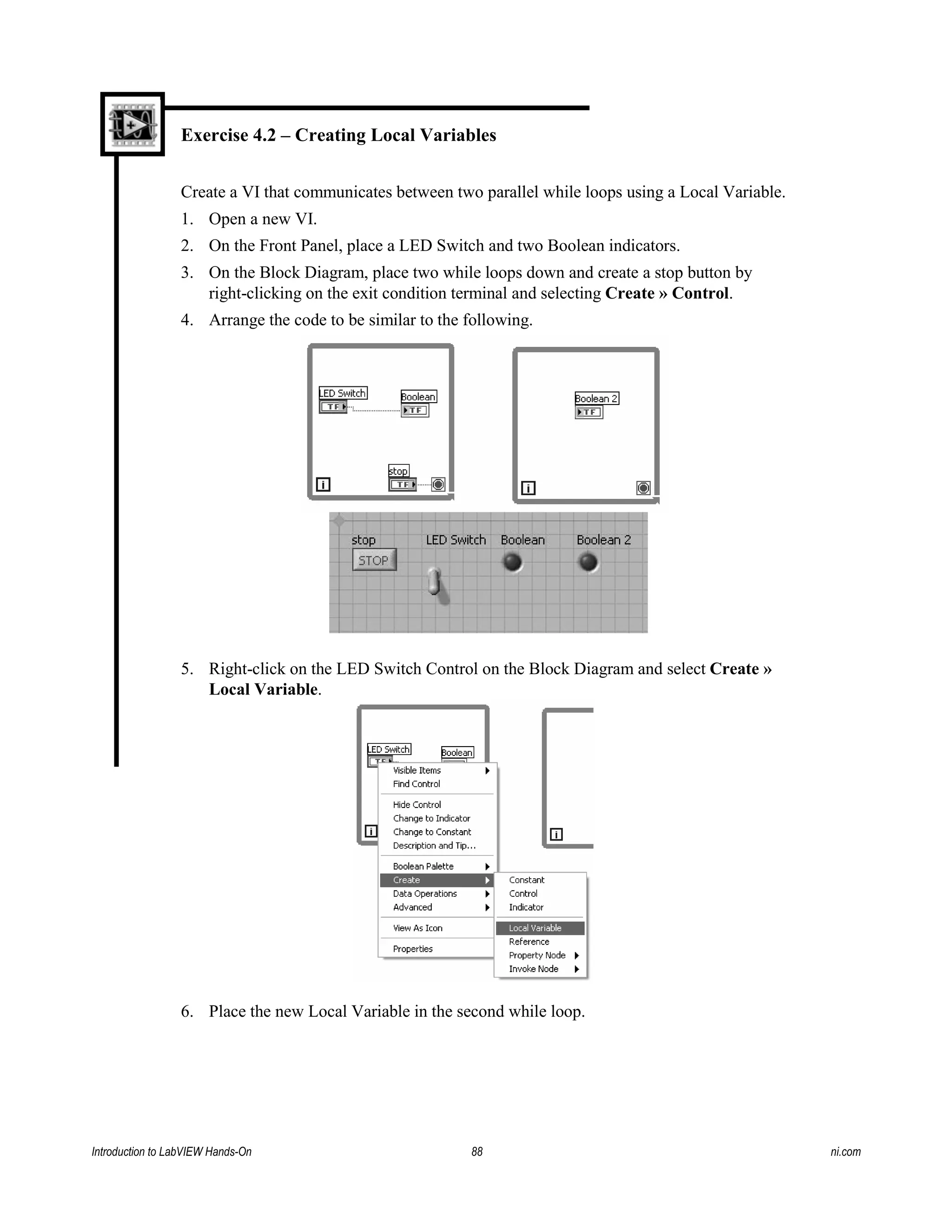 Exercise 4.2 – Creating Local Variables
Create a VI that communicates between two parallel while loops using a Local Variable.
1. Open a new VI.
2. On the Front Panel, place a LED Switch and two Boolean indicators.
3. On the Block Diagram, place two while loops down and create a stop button by
right-clicking on the exit condition terminal and selecting Create » Control.
4. Arrange the code to be similar to the following.
5. Right-click on the LED Switch Control on the Block Diagram and select Create »
Local Variable.
6. Place the new Local Variable in the second while loop.
Introduction to LabVIEW Hands-On 88 ni.com
 