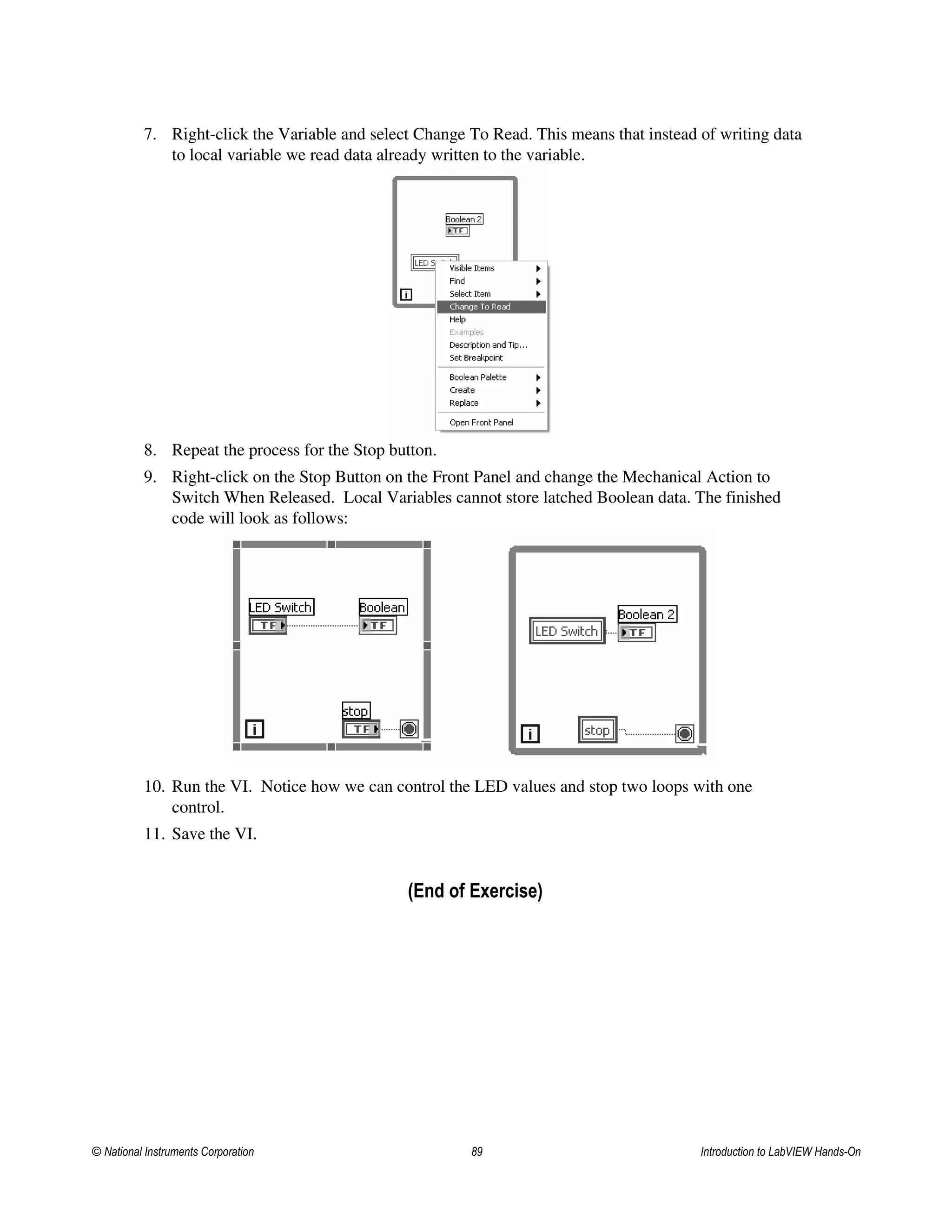 7. Right-click the Variable and select Change To Read. This means that instead of writing data
to local variable we read data already written to the variable.
8. Repeat the process for the Stop button.
9. Right-click on the Stop Button on the Front Panel and change the Mechanical Action to
Switch When Released. Local Variables cannot store latched Boolean data. The finished
code will look as follows:
10. Run the VI. Notice how we can control the LED values and stop two loops with one
control.
11. Save the VI.
(End of Exercise)
© National Instruments Corporation 89 Introduction to LabVIEW Hands-On
 