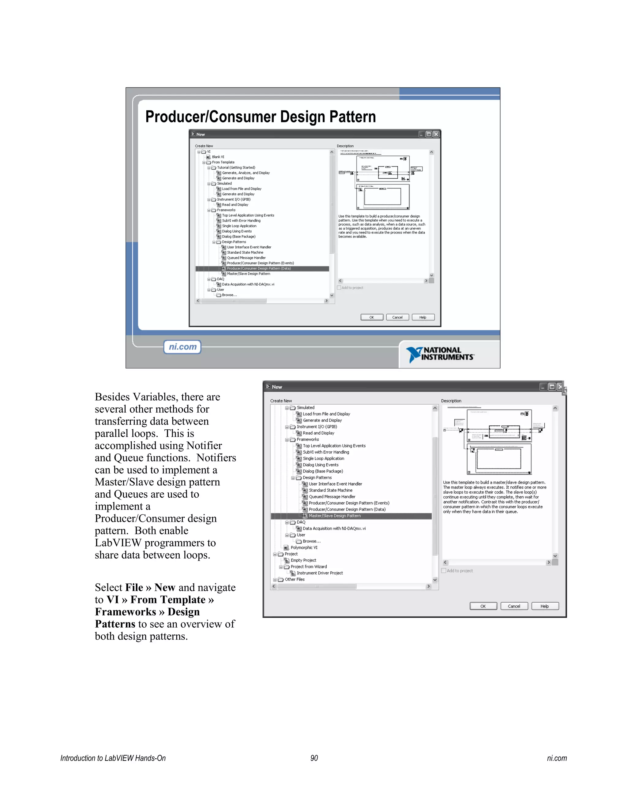 Producer/Consumer Design Pattern
Besides Variables, there are
several other methods for
transferring data between
parallel loops. This is
accomplished using Notifier
and Queue functions. Notifiers
can be used to implement a
Master/Slave design pattern
and Queues are used to
implement a
Producer/Consumer design
pattern. Both enable
LabVIEW programmers to
share data between loops.
Select File » New and navigate
to VI » From Template »
Frameworks » Design
Patterns to see an overview of
both design patterns.
Introduction to LabVIEW Hands-On 90 ni.com
 