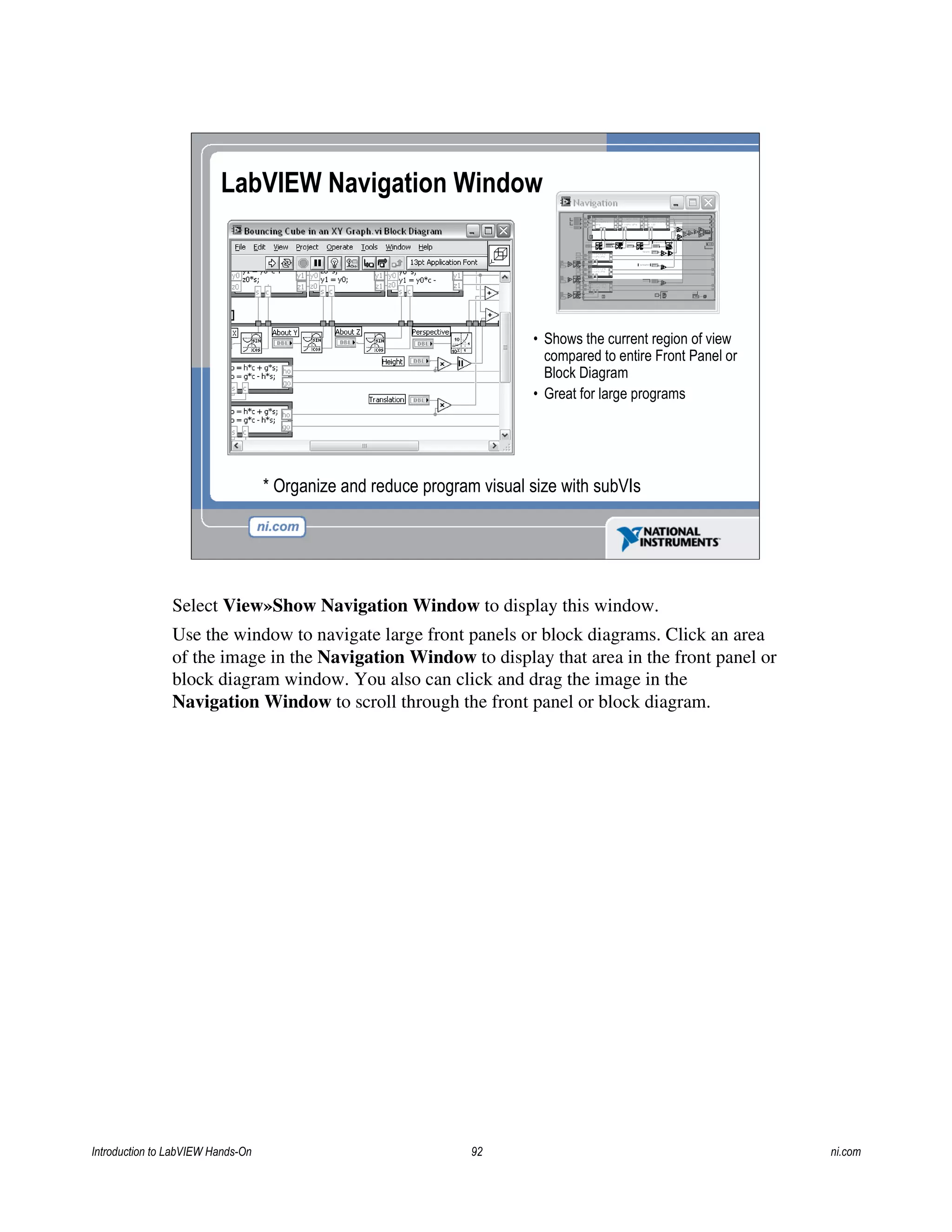 • Shows the current region of view
compared to entire Front Panel or
Block Diagram
• Great for large programs
LabVIEW Navigation Window
* Organize and reduce program visual size with subVIs
Select View»Show Navigation Window to display this window.
Use the window to navigate large front panels or block diagrams. Click an area
of the image in the Navigation Window to display that area in the front panel or
block diagram window. You also can click and drag the image in the
Navigation Window to scroll through the front panel or block diagram.
Introduction to LabVIEW Hands-On 92 ni.com
 