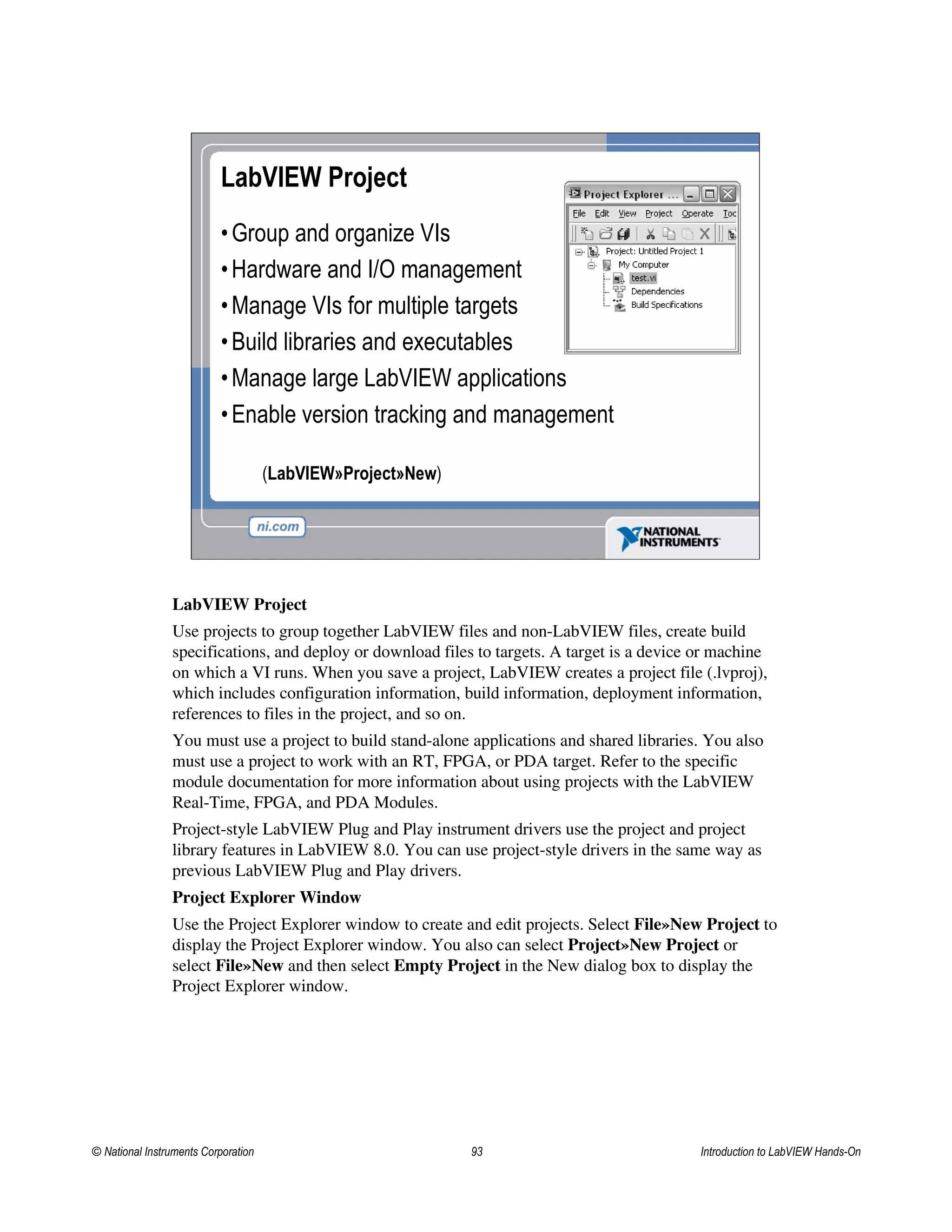 LabVIEW Project
•Group and organize VIs
•Hardware and I/O management
•Manage VIs for multiple targets
•Build libraries and executables
•Manage large LabVIEW applications
•Enable version tracking and management
(LabVIEW»Project»New)
LabVIEW Project
Use projects to group together LabVIEW files and non-LabVIEW files, create build
specifications, and deploy or download files to targets. A target is a device or machine
on which a VI runs. When you save a project, LabVIEW creates a project file (.lvproj),
which includes configuration information, build information, deployment information,
references to files in the project, and so on.
You must use a project to build stand-alone applications and shared libraries. You also
must use a project to work with an RT, FPGA, or PDA target. Refer to the specific
module documentation for more information about using projects with the LabVIEW
Real-Time, FPGA, and PDA Modules.
Project-style LabVIEW Plug and Play instrument drivers use the project and project
library features in LabVIEW 8.0. You can use project-style drivers in the same way as
previous LabVIEW Plug and Play drivers.
Project Explorer Window
Use the Project Explorer window to create and edit projects. Select File»New Project to
display the Project Explorer window. You also can select Project»New Project or
select File»New and then select Empty Project in the New dialog box to display the
Project Explorer window.
© National Instruments Corporation 93 Introduction to LabVIEW Hands-On
 