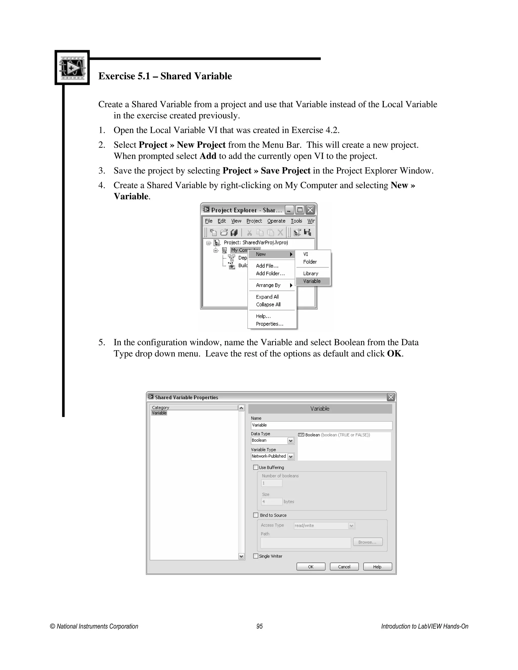 Exercise 5.1 – Shared Variable
Create a Shared Variable from a project and use that Variable instead of the Local Variable
in the exercise created previously.
1. Open the Local Variable VI that was created in Exercise 4.2.
2. Select Project » New Project from the Menu Bar. This will create a new project.
When prompted select Add to add the currently open VI to the project.
3. Save the project by selecting Project » Save Project in the Project Explorer Window.
4. Create a Shared Variable by right-clicking on My Computer and selecting New »
Variable.
5. In the configuration window, name the Variable and select Boolean from the Data
Type drop down menu. Leave the rest of the options as default and click OK.
© National Instruments Corporation 95 Introduction to LabVIEW Hands-On
 