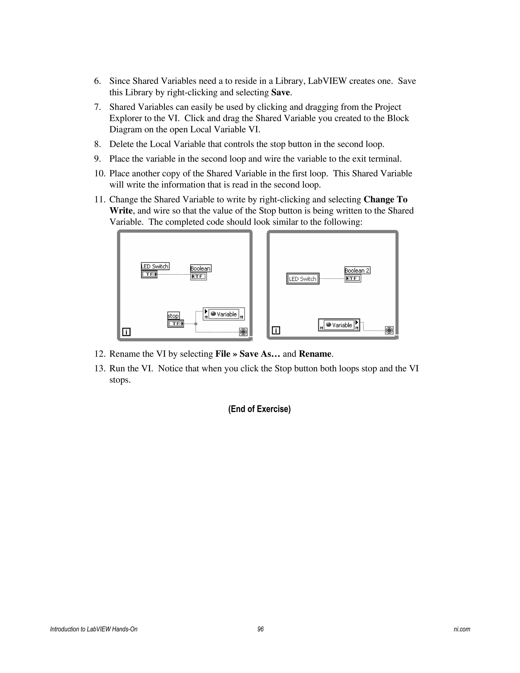 6. Since Shared Variables need a to reside in a Library, LabVIEW creates one. Save
this Library by right-clicking and selecting Save.
7. Shared Variables can easily be used by clicking and dragging from the Project
Explorer to the VI. Click and drag the Shared Variable you created to the Block
Diagram on the open Local Variable VI.
8. Delete the Local Variable that controls the stop button in the second loop.
9. Place the variable in the second loop and wire the variable to the exit terminal.
10. Place another copy of the Shared Variable in the first loop. This Shared Variable
will write the information that is read in the second loop.
11. Change the Shared Variable to write by right-clicking and selecting Change To
Write, and wire so that the value of the Stop button is being written to the Shared
Variable. The completed code should look similar to the following:
12. Rename the VI by selecting File » Save As… and Rename.
13. Run the VI. Notice that when you click the Stop button both loops stop and the VI
stops.
(End of Exercise)
Introduction to LabVIEW Hands-On 96 ni.com
 