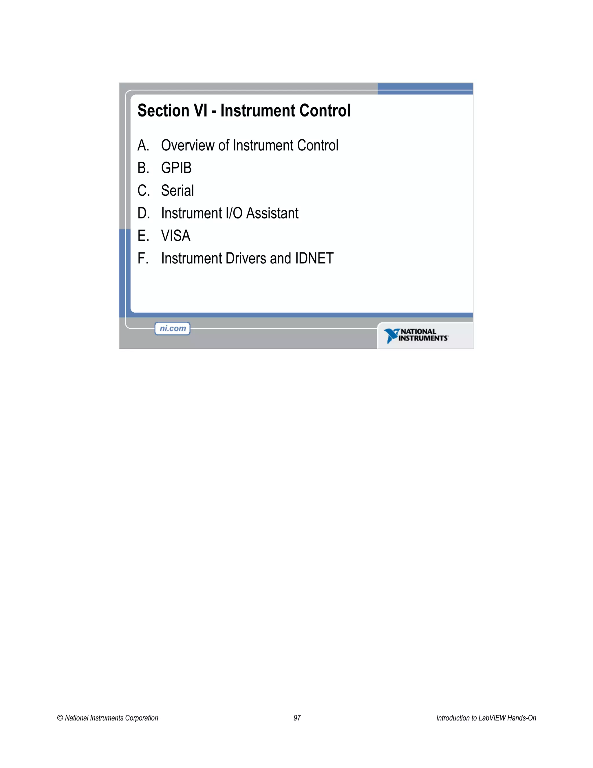 Section VI - Instrument Control
A. Overview of Instrument Control
B. GPIB
C. Serial
D. Instrument I/O Assistant
E. VISA
F. Instrument Drivers and IDNET
© National Instruments Corporation 97 Introduction to LabVIEW Hands-On
 