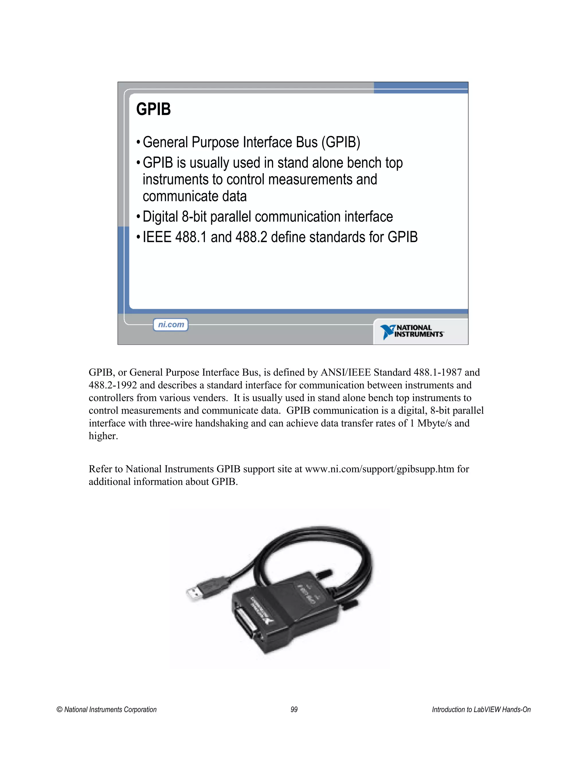 GPIB
•General Purpose Interface Bus (GPIB)
•GPIB is usually used in stand alone bench top
instruments to control measurements and
communicate data
•Digital 8-bit parallel communication interface
•IEEE 488.1 and 488.2 define standards for GPIB
GPIB, or General Purpose Interface Bus, is defined by ANSI/IEEE Standard 488.1-1987 and
488.2-1992 and describes a standard interface for communication between instruments and
controllers from various venders. It is usually used in stand alone bench top instruments to
control measurements and communicate data. GPIB communication is a digital, 8-bit parallel
interface with three-wire handshaking and can achieve data transfer rates of 1 Mbyte/s and
higher.
Refer to National Instruments GPIB support site at www.ni.com/support/gpibsupp.htm for
additional information about GPIB.
© National Instruments Corporation 99 Introduction to LabVIEW Hands-On
 