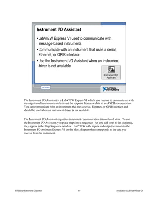 Instrument I/O Assistant
•LabVIEW Express VI used to communicate with
message-based instruments
•Communicate with an instrument that uses a serial,
Ethernet, or GPIB interface
•Use the Instrument I/O Assistant when an instrument
driver is not available
The Instrument I/O Assistant is a LabVIEW Express VI which you can use to communicate with
message-based instruments and convert the response from raw data to an ASCII representation.
You can communicate with an instrument that uses a serial, Ethernet, or GPIB interface and
should be used when an instrument driver is not available.
The Instrument I/O Assistant organizes instrument communication into ordered steps. To use
the Instrument I/O Assistant, you place steps into a sequence. As you add steps to the sequence,
they appear in the Step Sequence window. LabVIEW adds inputs and output terminals to the
Instrument I/O Assistant Express VI on the block diagram that corresponds to the data you
receive from the instrument.
© National Instruments Corporation 101 Introduction to LabVIEW Hands-On
 