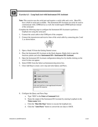 Exercise 6.1 – Loop back test with Instrument I/O Assistant
Note: This exercise uses the serial port and requires a serial cable and a wire. Most PCs
have a built in serial port available. The Instrument I/O Assistant can easily be used to
communicate with a GPIB device as well, but would require GPIB hardware instead
of the serial port.
Complete the following steps to configure the Instrument I/O Assistant to perform a
loopback test using the serial port.
1. Connect the serial cable to the COM port of the computer.
2. Connect the transmission and receive lines of the serial cable by connecting pins 2 and
3, as shown below.
3. Open a blank VI from the Getting Started screen.
4. Place the Instrument I/O Assistant on the block diagram. Right-click to open the
functions palette and select Instrument I/O » Instrument I/O Assistant.
5. Open the Instrument I/O Assistant configuration dialog box by double-clicking on the
icon if it does not appear.
6. Select COM1 from the Select an Instrument drop-down box.
7. Click Add Step to create a new step and select Query and Parse.
8. Configure the Query and Parse Step:
a. Type *IDN? in the Enter a Command field.
b. Name the output of the Instrument I/O Assistant by entering Loopback in the
Token name field.
c. Click the “Run this Step” button to execute the loopback test.
d. Click the “Auto Parse” button to convert the raw data to ASCII.
Introduction to LabVIEW Hands-On 102 ni.com
 