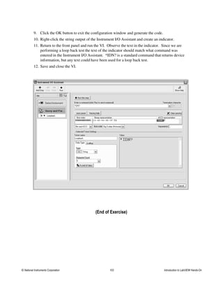 9. Click the OK button to exit the configuration window and generate the code.
10. Right-click the string output of the Instrument I/O Assistant and create an indicator.
11. Return to the front panel and run the VI. Observe the text in the indicator. Since we are
performing a loop back test the text of the indicator should match what command was
entered in the Instrument I/O Assistant. *IDN? is a standard command that returns device
information, but any text could have been used for a loop back test.
12. Save and close the VI.
(End of Exercise)
© National Instruments Corporation 103 Introduction to LabVIEW Hands-On
 