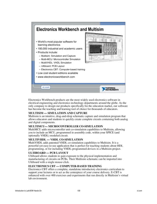 Electronics Workbench and Multisim
• World’s most popular software for
learning electronics
• 180,000 industrial and academic users
• Products include:
– Multisim: Simulation and Capture
– Multi-MCU: Microcontroller Simulation
– MultiVHDL: VHDL Simulation
– Ultiboard: PCB Layout
– Electronics CBT: Computer-based training
• Low cost student editions available
• www.electronicsworkbench.com
Electronics Workbench products are the most widely used electronics software in
electrical engineering and electronics technology departments around the globe. As the
only company to design our products specifically for the education market, our software
has become the teaching and learning tool of choice for thousands of educators.
MULTISIM — SIMULATION AND CAPTURE
Multisim is an intuitive, drag-and-drop schematic capture and simulation program that
allows educators and students to quickly create complete circuits containing both analog
and digital components.
MULTIMCU— MICROCONTROLLER CO-SIMULATION
MultiMCU adds microcontroller unit co-simulation capabilities to Multisim, allowing
you to include an MCU, programmed in assembly code, within your SPICE (and
optionally VHDL) modeled circuit.
MULTIVHDL — VHDL CO-SIMULATION
MultiVHDL adds patented VHDL co-simulation capabilities to Multisim. It is a
powerful yet easy-to-use application that is perfect for teaching students about HDL
programming, or for including VHDL-programmed devices in a Multisim project.
ULTIBOARD — PCB LAYOUT
Ultiboard allows students to gain exposure to the physical implementation and
manufacturing of circuits on PCBs. Their Multisim schematic can be imported into
Ultiboard with a single mouse-click.
ELECTRONICS CBT — COMPUTER-BASED TRAINING
Electronics CBT offers a complete, standalone introductory electronics curriculum to
support your lectures or to act as the centerpiece of your course delivery. E-CBT is
enhanced with over 400 exercises and experiments that run directly in Multisim’s virtual
lab environment.
Introduction to LabVIEW Hands-On 109 ni.com
 
