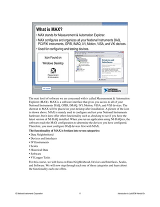 What is MAX?
• MAX stands for Measurement & Automation Explorer.
• MAX configures and organizes all your National Instruments DAQ,
PCI/PXI instruments, GPIB, IMAQ, IVI, Motion, VISA, and VXI devices.
• Used for configuring and testing devices.
Icon Found onIcon Found on
Windows DesktopWindows Desktop
The next level of software we are concerned with is called Measurement & Automation
Explorer (MAX). MAX is a software interface that gives you access to all of your
National Instruments DAQ, GPIB, IMAQ, IVI, Motion, VISA, and VXI devices. The
shortcut to MAX will be placed on your desktop after installation. A picture of the icon
is shown above. MAX is mainly used to configure and test your National Instruments
hardware, but it does offer other functionality such as checking to see if you have the
latest version of NI-DAQ installed. When you run an application using NI-DAQmx, the
software reads the MAX configuration to determine the devices you have configured.
Therefore, you must configure DAQ devices first with MAX.
The functionality of MAX is broken into seven categories:
• Data Neighborhood
• Devices and Interfaces
• IVI Instruments
• Scales
• Historical Data
• Software
• VI Logger Tasks
For this course, we will focus on Data Neighborhood, Devices and Interfaces, Scales,
and Software. We will now step through each one of these categories and learn about
the functionality each one offers.
© National Instruments Corporation 11 Introduction to LabVIEW Hands-On
 