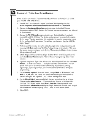 Exercise 1.1 – Testing Your Device (Track A)
In this exercise you will use Measurement and Automation Explorer (MAX) to test
your NI USB-6009 DAQ device.
1. Launch MAX by double-clicking the icon on the desktop or by selecting
Start»Programs»National Instruments»Measurement & Automation.
2. Expand the Devices and Interfaces section to view the installed National
Instruments devices. MAX displays the National Instruments hardware and software
in the computer.
3. Expand the NI-DAQmx Devices section to view the installed hardware that is
compatible with NI-DAQmx. The device number appears in quotes following the
device name. The data acquisition VIs use this device number to determine which
device performs DAQ operations. You will see your hardware listed as NI USB-
6009: “Dev1”.
4. Perform a self-test on the device by right-clicking it in the configuration tree and
choosing Self-Test or clicking “Self-Test” along the top of the window. This tests
the system resources assigned to the device. The device should pass the test because
it is already configured.
5. Check the pinout for your device. Right-click the device in the configuration tree
and select Device Pinouts or click “Device Pinouts” along the top of the center
window.
6. Open the test panels. Right-click the device in the configuration tree and select Test
Panels… or click “Test Panels…” along the top of the center window. The test
panels allow you to test the available functionality of your device, analog
input/output, digital input/output, and counter input/output without doing any
programming.
7. On the Analog Input tab of the test panels, change Mode to “Continuous” and
Rate to 10,000 Hz. Click “Start” and hum or whistle into your microphone to
observe the signal that is plotted. Click “Finish” when you are done.
8. On the Digital I/O tab notice that initially the port is configured to be all input.
Observe under Select State the LEDs that represent the state of the input lines.
Click the “All Output” button under Select Direction. Notice you now have
switches under Select State to specify the output state of the different lines. Toggle
line 0 and watch the LED light up. Click “Close” to close the test panels.
9. Close MAX.
Introduction to LabVIEW Hands-On 12 ni.com
 