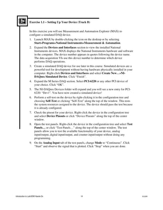 Exercise 1.1 – Setting Up Your Device (Track B)
In this exercise you will use Measurement and Automation Explorer (MAX) to
configure a simulated DAQ device.
1. Launch MAX by double-clicking the icon on the desktop or by selecting
Start»Programs»National Instruments»Measurement & Automation.
2. Expand the Devices and Interfaces section to view the installed National
Instruments devices. MAX displays the National Instruments hardware and software
in the computer. The device number appears in quotes following the device name.
The data acquisition VIs use this device number to determine which device
performs DAQ operations.
3. Create a simulated DAQ device for use later in this course. Simulated devices are a
powerful tool for development without having hardware physically installed in your
computer. Right-click Devices and Interfaces and select Create New…»NI-
DAQmx Simulated Device. Click “Finish”.
4. Expand the M Series DAQ section. Select PCI-6220 or any other PCI device of
your choice. Click “OK”.
5. The NI-DAQmx Devices folder will expand and you will see a new entry for PCI-
6220: “Dev1”. You have now created a simulated device!
6. Perform a self-test on the device by right-clicking it in the configuration tree and
choosing Self-Test or clicking “Self-Test” along the top of the window. This tests
the system resources assigned to the device. The device should pass the test because
it is already configured.
7. Check the pinout for your device. Right-click the device in the configuration tree
and select Device Pinouts or click “Device Pinouts” along the top of the center
window.
8. Open the test panels. Right-click the device in the configuration tree and select Test
Panels… or click “Test Panels…” along the top of the center window. The test
panels allow you to test the available functionality of your device, analog
input/output, digital input/output, and counter input/output without doing any
programming.
9. On the Analog Input tab of the test panels, change Mode to “Continuous”. Click
“Start” and observe the signal that is plotted. Click “Stop” when you are done.
Introduction to LabVIEW Hands-On 14 ni.com
 