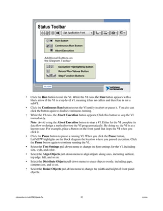 Run Button
Continuous Run Button
Abort Execution
Execution Highlighting Button
Additional Buttons on
the Diagram Toolbar
Status Toolbar
Retain Wire Values Button
Step Function Buttons
• Click the Run button to run the VI. While the VI runs, the Run button appears with a
black arrow if the VI is a top-level VI, meaning it has no callers and therefore is not a
subVI.
• Click the Continuous Run button to run the VI until you abort or pause it. You also can
click the button again to disable continuous running.
• While the VI runs, the Abort Execution button appears. Click this button to stop the VI
immediately.
Note: Avoid using the Abort Execution button to stop a VI. Either let the VI complete its
data flow or design a method to stop the VI programmatically. By doing so, the VI is at a
known state. For example, place a button on the front panel that stops the VI when you
click it.
• Click the Pause button to pause a running VI. When you click the Pause button,
LabVIEW highlights on the block diagram the location where you paused execution. Click
the Pause button again to continue running the VI.
• Select the Text Settings pull-down menu to change the font settings for the VI, including
size, style, and color.
• Select the Align Objects pull-down menu to align objects along axes, including vertical,
top edge, left, and so on.
• Select the Distribute Objects pull-down menu to space objects evenly, including gaps,
compression, and so on.
• Select the Resize Objects pull-down menu to change the width and height of front panel
objects.
Introduction to LabVIEW Hands-On 22 ni.com
 