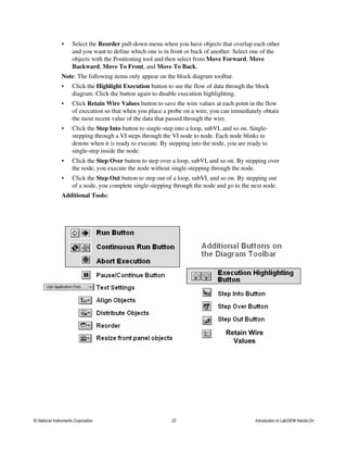 • Select the Reorder pull-down menu when you have objects that overlap each other
and you want to define which one is in front or back of another. Select one of the
objects with the Positioning tool and then select from Move Forward, Move
Backward, Move To Front, and Move To Back.
Note: The following items only appear on the block diagram toolbar.
• Click the Highlight Execution button to see the flow of data through the block
diagram. Click the button again to disable execution highlighting.
• Click Retain Wire Values button to save the wire values at each point in the flow
of execution so that when you place a probe on a wire, you can immediately obtain
the most recent value of the data that passed through the wire.
• Click the Step Into button to single-step into a loop, subVI, and so on. Single-
stepping through a VI steps through the VI node to node. Each node blinks to
denote when it is ready to execute. By stepping into the node, you are ready to
single-step inside the node.
• Click the Step Over button to step over a loop, subVI, and so on. By stepping over
the node, you execute the node without single-stepping through the node.
• Click the Step Out button to step out of a loop, subVI, and so on. By stepping out
of a node, you complete single-stepping through the node and go to the next node.
Additional Tools:
Retain Wire
Values
© National Instruments Corporation 23 Introduction to LabVIEW Hands-On
 