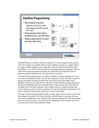 • Block diagram execution
– Dependent on the flow of data
– Block diagram does NOT execute
left to right
• Node executes when data is
available to ALL input terminals
• Nodes supply data to all output
terminals when done
Dataflow Programming
LabVIEW follows a dataflow model for running VIs. A block diagram node executes
when all its inputs are available. When a node completes execution, it supplies data to
its output terminals and passes the output data to the next node in the dataflow path.
Visual Basic, C++, JAVA, and most other text-based programming languages follow a
control flow model of program execution. In control flow, the sequential order of
program elements determines the execution order of a program.
Consider the block diagram above. It adds two numbers and then multiplies by 2 from
the result of the addition. In this case, the block diagram executes from left to right, not
because the objects are placed in that order, but because one of the inputs of the
Multiply function is not valid until the Add function has finished executing and passed
the data to the Multiply function. Remember that a node executes only when data are
available at all of its input terminals, and it supplies data to its output terminals only
when it finishes execution. In the second piece of code, the Simulate Signal Express VI
receives input from the controls and passes its result to the Graph.
You may consider the add-multiply and the simulate signal code to co-exist on the same
block diagram in parallel. This means that they will both begin executing at the same
time and run independent of one another. If the computer running this code had multiple
processors, these two pieces of code could run independent of one another (each on its
own processor) without any additional coding.
© National Instruments Corporation 25 Introduction to LabVIEW Hands-On
 