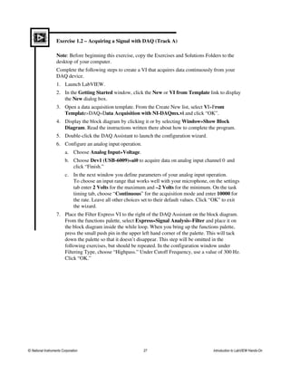 Exercise 1.2 – Acquiring a Signal with DAQ (Track A)
Note: Before beginning this exercise, copy the Exercises and Solutions Folders to the
desktop of your computer.
Complete the following steps to create a VI that acquires data continuously from your
DAQ device.
1. Launch LabVIEW.
2. In the Getting Started window, click the New or VI from Template link to display
the New dialog box.
3. Open a data acquisition template. From the Create New list, select VI»From
Template»DAQ»Data Acquisition with NI-DAQmx.vi and click “OK”.
4. Display the block diagram by clicking it or by selecting Window»Show Block
Diagram. Read the instructions written there about how to complete the program.
5. Double-click the DAQ Assistant to launch the configuration wizard.
6. Configure an analog input operation.
a. Choose Analog Input»Voltage.
b. Choose Dev1 (USB-6009)»ai0 to acquire data on analog input channel 0 and
click “Finish.”
c. In the next window you define parameters of your analog input operation.
To choose an input range that works well with your microphone, on the settings
tab enter 2 Volts for the maximum and –2 Volts for the minimum. On the task
timing tab, choose “Continuous” for the acquisition mode and enter 10000 for
the rate. Leave all other choices set to their default values. Click “OK” to exit
the wizard.
7. Place the Filter Express VI to the right of the DAQ Assistant on the block diagram.
From the functions palette, select Express»Signal Analysis»Filter and place it on
the block diagram inside the while loop. When you bring up the functions palette,
press the small push pin in the upper left hand corner of the palette. This will tack
down the palette so that it doesn’t disappear. This step will be omitted in the
following exercises, but should be repeated. In the configuration window under
Filtering Type, choose “Highpass.” Under Cutoff Frequency, use a value of 300 Hz.
Click “OK.”
© National Instruments Corporation 27 Introduction to LabVIEW Hands-On
 