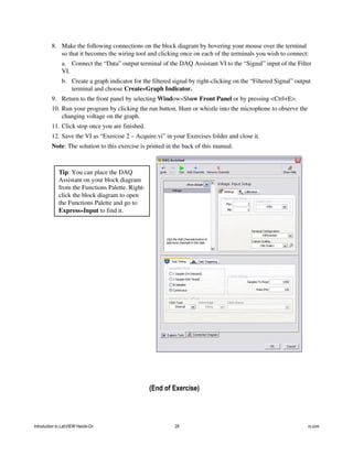 8. Make the following connections on the block diagram by hovering your mouse over the terminal
so that it becomes the wiring tool and clicking once on each of the terminals you wish to connect:
a. Connect the “Data” output terminal of the DAQ Assistant VI to the “Signal” input of the Filter
VI.
b. Create a graph indicator for the filtered signal by right-clicking on the “Filtered Signal” output
terminal and choose Create»Graph Indicator.
9. Return to the front panel by selecting Window»Show Front Panel or by pressing <Ctrl+E>.
10. Run your program by clicking the run button. Hum or whistle into the microphone to observe the
changing voltage on the graph.
11. Click stop once you are finished.
12. Save the VI as “Exercise 2 – Acquire.vi” in your Exercises folder and close it.
Note: The solution to this exercise is printed in the back of this manual.
Tip: You can place the DAQ
Assistant on your block diagram
from the Functions Palette. Right-
click the block diagram to open
the Functions Palette and go to
Express»Input to find it.
(End of Exercise)
Introduction to LabVIEW Hands-On 28 ni.com
 